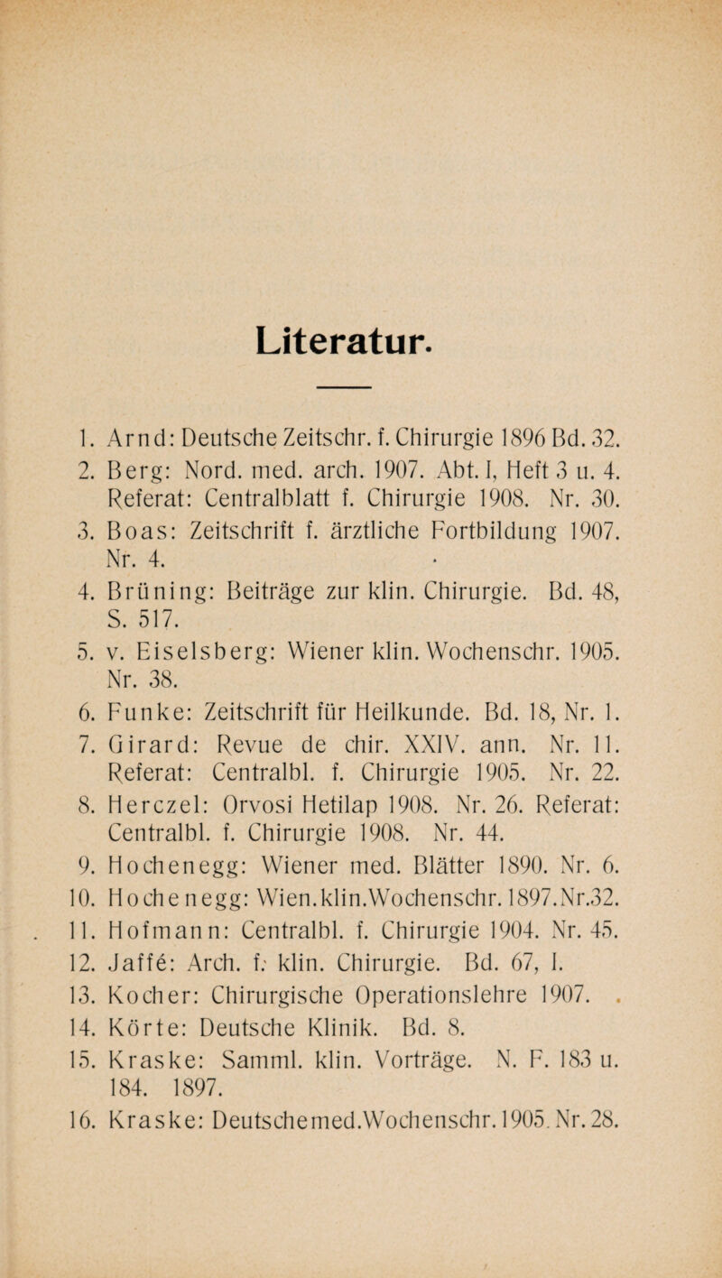 Literatur. 1. Arnd: Deutsche Zeitschr. f. Chirurgie 1896 Bd. 32. 2. Berg: Nord. med. arch. 1907. Abt. I, Heft 3 u. 4. Referat: Centralblatt f. Chirurgie 1908. Nr. 30. 3. Boas: Zeitschrift f. ärztliche Fortbildung 1907. Nr. 4. 4. Brüning: Beiträge zur klin. Chirurgie. Bd. 48, S. 517. 5. v. Eiseisberg: Wiener klin. Wochenschr. 1905. Nr. 38. 6. Funke: Zeitschrift für Heilkunde. Bd. 18, Nr. 1. 7. Girard: Revue de chir. XXIV. ann. Nr. 11. Referat: Centralbl. f. Chirurgie 1905. Nr. 22. 8. Herczel: Orvosi Hetilap 1908. Nr. 26. Referat: Centralbl. f. Chirurgie 1908. Nr. 44. 9. Hochenegg: Wiener med. Blätter 1890. Nr. 6. 10. Hochenegg: Wien.klin.Wochenschr. 1897.Nr.32. 11. Hofmann: Centralbl. f. Chirurgie 1904. Nr. 45. 12. Jaffe: Arch. f; klin. Chirurgie. Bd. 67, I. 13. Kocher: Chirurgische Operationslehre 1907. . 14. Körte: Deutsche Klinik. Bd. 8. 15. Kraske: Samml. klin. Vorträge. N. F. 183 u. 184. 1897. 16. Kraske: Deutschemed.Wochenschr. 1905.Nr.28.