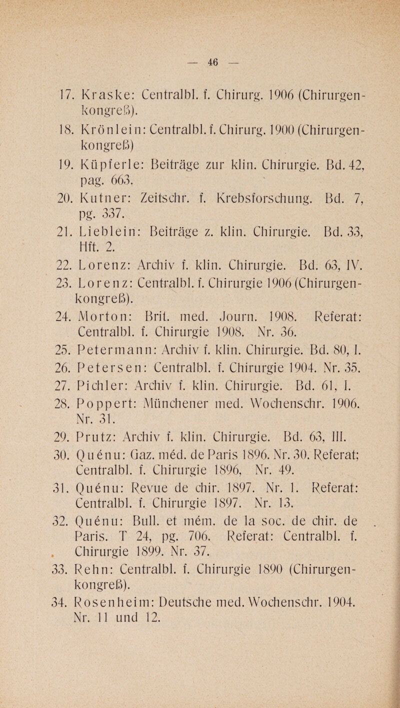 / — 46 — 17. Kraske: Centralbl. f. Chirurg. 1906 (Chirurgen¬ kongreß). 18. Krönlein: Centralbl. f. Chirurg. 1900 (Chirurgen¬ kongreß) 19. Küpferle: Beiträge zur klin. Chirurgie. Bd.42, pag. 663. 20. Kutner: Zeitsehr. f. Krebsforschung. Bd. 7, pg. 337. 21. Lieblein: Beiträge z. klin. Chirurgie. Bd. 33, Hft. 2. 22. Lorenz: Archiv f. klin. Chirurgie. Bd. 63, IV. 23. Lorenz: Centralbl. f. Chirurgie 1906 (Chirurgen¬ kongreß). 24. Morton: Brit. med. Journ. 1908. Referat: Centralbl. f. Chirurgie 1908. Nr. 36. 25. Petermann: Archiv f. klin. Chirurgie. Bd. 80, I. 26. Petersen: Centralbl. f. Chirurgie 1904. Nr. 35. 27. Pichler: Archiv f. klin. Chirurgie. Bd. 61, I. 28. Poppert: Münchener med. Wochenschr. 1906. Nr. 31. 29. Prutz: Archiv f. klin. Chirurgie. Bd. 63, III. 30. Quenu: Gaz. med. de Paris 1896. Nr. 30. Referat; Centralbl. f. Chirurgie 1896, Nr. 49. 31. Quenu: Revue de chir. 1897. Nr. 1. Referat: Centralbl. f. Chirurgie 1897. Nr. 13. 32. Quenu: Bull, et mein, de la soc. de chir. de Paris. T 24, pg. 706. Referat: Centralbl. f. , Chirurgie 1899. Nr. 37. 33. Rehn: Centralbl. f. Chirurgie 1890 (Chirurgen¬ kongreß). 34. Rosenheim: Deutsche med. Wochenschr. 1904.