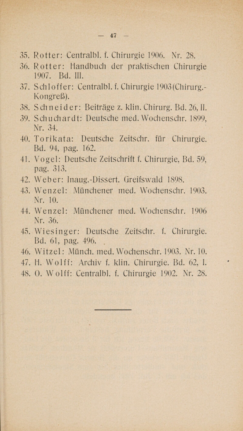 35. Rotter: Centralbl. f. Chirurgie 1906. Nr. 28. 36. Rotter: Handbuch der praktischen Chirurgie 1907. Bd. III. 37. Schloffer: Centralbl. f. Chirurgie 1903(Cliirurg.- Kongreß). 38. Schneider: Beiträge z. klin. Chirurg. Bd. 26, II. 39. Schuchardt: Deutsche med. Wochenschr. 1899, Nr. 34. 40. Torikata: Deutsche Zeitschr. für Chirurgie. Bd. 94, pag. 162. 41. Vogel: Deutsche Zeitschrift f. Chirurgie, Bd. 59, pag. 313. 42. Weber: Inaug.-Dissert. Greifswald 1898. 43. Wenzel: Münchener med. Wochenschr. 1903. Nr. 10. 44. Wenzel: Münchener med. Wochenschr. 1906 Nr. 36. 45. Wiesinger: Deutsche Zeitschr. f. Chirurgie. Bd. 61, pag. 496. 46. Witzei: Münch, med. Wochenschr. 1903. Nr. 10. 47. H. Wolff: Archiv f. klin. Chirurgie. Bd. 62, I. 48. 0. Wolff: Centralbl. f. Chirurgie 1902. Nr. 28.