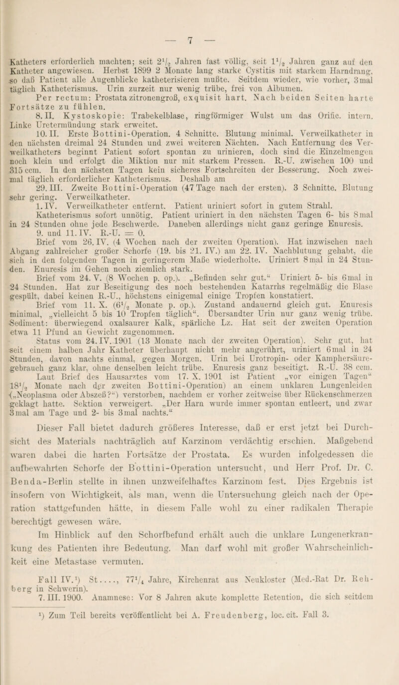 Katheters erforderlich machten; seit S1/» -Jahren fast völlig, seit 11/2 Jahren ganz auf den Katheter angewiesen. Herbst 1899 2 Monate lang starke Cystitis mit starkem Harndrang, .so daß Patient alle Augenblicke katheterisieren mußte. Seitdem wieder, wie vorher, 3 mal täglich Katheterismus. Urin zurzeit nur wenig trübe, frei von Albumen. Per rectum: Prostata zitronengroß, exquisit hart. Nach beiden Seiten harte Fortsätze zu fühlen. 8. II. Kystoskopie: Trabekelblase, ringförmiger Wulst um das Orihc. intern. Linke Uretermündung stark erweitet. 10.11. Erste Bottini-Operation. 4 Schnitte. Blutung minimal. Verweilkatheter in den nächsten dreimal 24 Stunden und zwei weiteren Nächten. Nach Entfernung des Ver¬ weilkatheters beginnt Patient sofort spontan zu urinieren, doch sind die Einzelmengcn noch klein und erfolgt die Miktion nur mit starkem Pressen. R.-U. zwischen 100 und 315 ccm. In den nächsten Tagen kein sicheres Fortschreiten der Besserung. Noch zwei¬ mal täglich erforderlicher Katheterismus. Deshalb am 29. III. Zweite Bottini-Operation (47 Tage nach der ersten). 3 Schnitte. Blutung sehr gering. Verweilkatheter. 1. IV. Verweilkatheter entfernt. Patient uriniert sofort in gutem Strahl. Katheterismus sofort unnötig. Patient uriniert in den nächsten Tagen 6- bis 8 mal in 24 Stunden ohne jede Beschwerde. Daneben allerdings nicht ganz geringe Enuresis. 9. und 11. IV. R.-U. = 0. Brief vom 26. IV. (4 Wochen nach der zweiten Operation). Hat inzwischen nach Abgang zahlreicher großer Schorfe (19. bis 21. IV.) am 22. IV. Nachblutung gehabt, die sich in den folgenden Tagen in geringerem Maße wiederholte. Uriniert 8 mal in 24 Stun¬ den. Enuresis im Gehen noch ziemlich stark. Brief vom 24. V. (8 Wochen p. op.). „Befinden sehr gut.“ Uriniert 5- bis 6mal in 24 Stunden. Hat zur Beseitigung des noch bestehenden Katarrhs regelmäßig die Blase gespült, dabei keinen R.-U., höchstens einigemal einige Tropfen konstatiert. Brief vom 11. X. (6V2 Monate p. op.). Zustand andauernd gleich gut. Enuresis minimal, „vielleicht 5 bis 10 Tropfen täglich“. Übersandter Urin nur ganz wenig trübe. •Sediment: überwiegend oxalsaurer Kalk, spärliche Lz. Hat seit der zweiten Operation etwa 11 Pfund an Gewicht zugenommen. Status vom 24. IV. 1901 (13 Monate nach der zweiten Operation). Sehr gut, hat seit einem halben Jahr Katheter überhaupt nicht mehr angerührt, uriniert 6 mal in 24 ■Stunden, davon nachts einmal, gegen Morgen. Urin bei Urotropin- oder Kamphersäure- gebrauch ganz klar, ohne denselben leicht trübe. Enuresis ganz beseitigt. R.-U. 38 ccm. Laut Brief des Hausarztes vom 17. X. 1901 ist Patient „vor einigen Tagen“ 18Va Monate nach dpr zweiten Bottini-Operation) an einem unklaren Lungenleiden •(„Neoplasma oder Abszeß?“) verstorben, nachdem er vorher zeitweise über Rückenschmerzen geklagt hatte. Sektion verweigert. „Der Harn wurde immer spontan entleert, und zwar 3mal am Tage und 2- bis 3mal nachts.“ Dieser Fall bietet dadurch größeres Interesse, daß er erst jetzt bei Durch¬ sicht des Materials nachträglich auf Karzinom verdächtig erschien. Maßgebend waren dabei die harten Fortsätze der Prostata. Es wurden infolgedessen die auf bewahrten Schorfe der Bottini-Operation untersucht, und Herr Prof. Dr. C. Benda-Berlin stellte in ihnen unzweifelhaftes Karzinom fest. Dies Ergebnis ist insofern von Wichtigkeit, als man, wenn die Untersuchung gleich nach der Ope¬ ration stattgefunden hätte, in diesem Falle wohl zu einer radikalen Therapie berechtigt gewesen wäre. Im Hinblick auf den Schorfbefund erhält auch die unklare Lungenerkran¬ kung des Patienten ihre Bedeutung. Man darf wohl mit großer Wahrscheinlich¬ keit eine Metastase vermuten. Fall IV.1) St...., 77V4 Jahre, Kirchenrat aus Neukloster (Med.-Rat Dr. Reh¬ berg in Schwerin). 7. III. 1900. Anamnese: Vor 8 Jahren akute komplette Retention, die sich seitdem