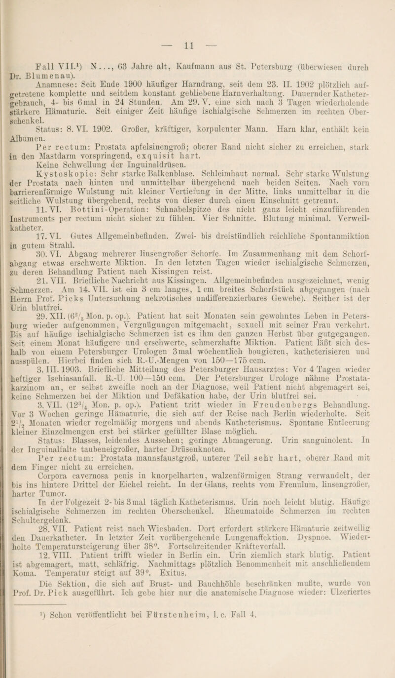 Fall Vit.1) N..., G3 Jahre alt, Kaufmann aus St. Petersburg (überwiesen durch Dr. Blumenau). Anamnese: Seit Ende 1900 häufiger Harndrang, seit dem 23. II. 1902 plötzlich auf¬ getretene komplette und seitdem konstant gebliebene Harnverhaltung. Dauernder Katheter¬ gebrauch, 4- bis 6 mal in 24 Stunden. Am 29. V. eine sich nach 3 Tagen wiederholende stärkere Hämaturie. Seit einiger Zeit häufige isehialgische Schmerzen im rechten Ober¬ schenkel. Status: 8. VI. 1902. Großer, kräftiger, korpulenter Mann. Harn klar, enthält keiu Albuinen. Per rectum: Prostata apfelsinengroß; oberer Rand nicht sicher zu erreichen, stark in den Mastdarm vorspringend, exquisit hart. Keine Schwellung der Inguinaldrüsen. Kystoskopie: Sehr starke Balkenblase. Schleimhaut normal. Sehr starke Wulstung der Prostata nach hinten und unmittelbar übergehend nach beiden Seiten. Nach vorn barrierenförmige Wulstung mit kleiner Vertiefung in der Mitte, links unmittelbar in die seitliche Wulstung übergehend, rechts von dieser durch einen Einschnitt getrennt. 11. VI. Bottini-Operation: Schnabelspitze des nicht ganz leicht einzuführenden Instruments per rectum nicht sicher zu fühlen. Vier Schnitte. Blutung minimal. Verweil¬ katheter. 17. VI. Gutes Allgemeinbefinden. Zwei- bis dreistündlich reichliche Spontanmiktion in gutem Strahl. 30. VI. Abgang mehrerer linsengroßer Schorfe. Im Zusammenhang mit dem Schorf¬ abgang etwas erschwerte Miktion. In den letzten Tagen wieder isehialgische Schmerzen, zauderen Behandlung Patient nach Kissingen reist. 21. VII. Briefliche Nachricht aus Kissingen. Allgemeinbefinden ausgezeichnet, wenig Schmerzen. Am 14. VII. ist ein 3 cm langes, 1cm breites Schorfstück abgegangen (nach Herrn Prof. Picks Untersuchung nekrotisches undifferenzierbares Gewebe). Seither ist der Urin blutfrei. 29. XII. (62/3 Mon. p. op.). Patient hat seit Monaten sein gewohntes Leben in Peters¬ burg wieder aufgenommen, Vergnügungen mitgemacht, sexuell mit seiner Frau verkehrt. Bis auf häutige isehialgische Schmerzen ist es ihm den ganzen Herbst über gutgegangen. Seit einem Monat häufigere und erschwerte, schmerzhafte Miktion. Patient läßt sich des¬ halb von einem Petersburger Urologen 3 mal wöchentlich bougiereu, katheterisieren und ausspülen. Hierbei finden sich E.-U.-Mengen von 150—175 ccm. 3. III. 1903. Briefliche Mitteilung des Petersburger Hausarztes: Vor 4 Tagen wieder heftiger Ischiasanfall. R.-U. 100—150 ccm. Der Petersburger Urologe nähme Prostata¬ karzinom an, er selbst zweifle noch an der Diagnose, weil Patient nicht abgemagert sei, keine Schmerzen bei der Miktion und Defäkation habe, der Urin blutfrei sei. 3. VII. (123/4 Mon. p. op.). Patient tritt wieder in Freudenbergs Behandlung. Vor 3 Wochen geringe Hämaturie, die sich auf der Reise nach Berlin wiederholte. Seit 2l/2 Monaten wieder regelmäßig morgens und abends Katheterismus. Spontane Entleerung- kleiner Einzelmengen erst bei stärker gefüllter Blase möglich. Status: Blasses, leidendes Aussehen; geringe Abmagerung. Urin sanguinolent. In der Inguinalfalte taubeneigroßer, harter Drüsenknoten. Per rectum: Prostata mannsfaustgroß, unterer Teil sehr hart, oberer Rand mit dem Finger nicht zu erreichen. Corpora cavernosa penis in knorpelharten, walzenförmigen Strang verwandelt, der bis ins hintere Drittel der Eichel reicht. In der Glans, rechts vom Frenulum, liusengroßer, harter Tumor. In der Folgezeit 2-bis 3 mal täglich Katheterismus. Urin noch leicht blutig. Häufige isehialgische Schmerzen im rechten Oberschenkel. Rheumatoide Schmerzen im rechten Schultergelenk. 28. VII. Patient reist nach Wiesbaden. Dort erfordert stärkere Hämaturie zeitweilig den Dauerkatheter. In letzter Zeit vorübergehende Lungenaffektion. Dyspnoe. Wieder¬ holte Temperatursteigerung über 38°. Fortschreitender Kräfteverfall. 12. VIII. Patient trifft wieder in Berlin ein. Urin ziemlich stark blutig. Patient ist abgemagert, matt, schläfrig. Nachmittags plötzlich Benommenheit mit anschließendem Koma. Temperatur steigt auf 39°. Exitus. Die Sektion, die sich auf Brust- und Bauchhöhle beschränken mußte, wurde von Prof. Dr. Pick ausgeführt. Ich gebe hier nur die anatomische Diagnose wieder: Ulzeriertes