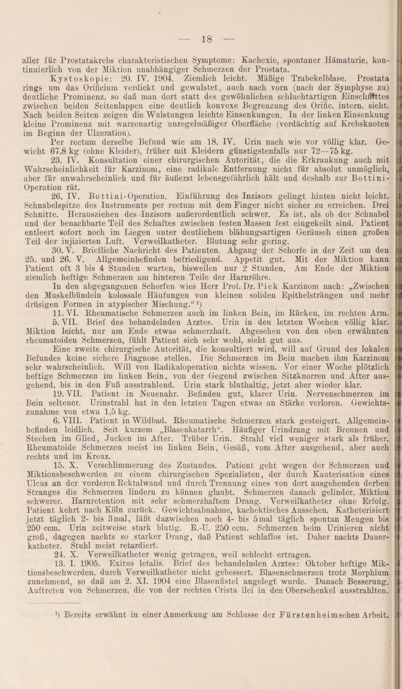 aller für Prostatakrebs charakteristischen Symptome: Kachexie, spontaner Hämaturie, kon- i-j tinuierlich von der Miktion unabhängiger Schmerzen der Prostata. Kystoskopie: 20. IV. 1904. Ziemlich leicht. Mäßige Trabekelblase. Prostata jßj rings um das Orificium verdickt und gewulstet, auch nach vorn (nach der Symphyse zu) |0 deutliche Prominenz, so daß man dort statt des gewöhnlichen schluchtartigen Einschnittes zwischen beiden Seitenlappen eine deutlich konvexe Begrenzung des Orific. intern, sieht. 4 Nach beiden Seiten zeigen die Wulstungen leichte Einsenkungen. In der linken Einsenkung kleine Prominenz mit warzenartig unregelmäßiger Oberfläche (verdächtig auf Krebsknoten j* im Beginn der Ulzeration). Per rectum derselbe Befund wie am 18. IV. Urin nach wie vor völlig klar. Ge- jl wicht 67,8 kg (ohne Kleider), früher mit Kleidern günstigstenfalls nur 72—75 kg. 23. IV. Konsultation einer chirurgischen Autorität, die die Erkrankung auch mit li Wahrscheinlichkeit für Karzinom, eine radikale Entfernung nicht für absolut unmöglich, td aber für unwahrscheinlich und für äußerst lebensgefährlich hält und deshalb zur Bottini- -i Operation rät. 26. IV. Bottini-Operation. Einführung des Inzisors gelingt hinten nicht leicht. 4. Schnabelspitze des Instruments per rectum mit dem Finger nicht sicher zu erreichen. Drei 0 Schnitte. Herausziehen des Inzisors außerordentlich schwer. Es ist, als ob der Schnabel h und der benachbarte Teil des Schaftes zwischen festen Massen fest eingekeilt sind. Patient entleert sofort noch im Liegen unter deutlichem blähungsartigen Geräusch einen großen rg Teil der injizierten Luft. Verweilkatheter. Blutung sehr gering. 30. V. Briefliche Nachricht des Patienten. Abgang der Schorfe in der Zeit um den m 25. und 26. V. Allgemeinbefinden befriedigend. Appetit gut. Mit der Miktion kann iu Patient oft 3 bis 4 Stunden warten, bisweilen nur 2 Stunden. Am Ende der Miktion irc ziemlich heftige Schmerzen am hinteren Teile der Harnröhre. In den abgegangenen Schorfen wies Herr Prof. Dr. Pick Karzinom nach: „Zwischen m den Muskelbündeln kolossale Häufungen von kleinen soliden Epithelsträngen und mehr d drüsigen Formen in atypischer Mischung.“1) 11. VI. Bheumatische Schmerzen auch im linken Bein, im Bücken, im rechten Arm. ,on 5. VII. Brief des behandelnden Arztes. Urin in den letzten Wochen völlig klar. 'm Miktion leicht, nur am Ende etwas schmerzhaft. Abgesehen von den oben erwähnten m rheumatoiden Schmerzen, fühlt Patient sich sehr wohl, sieht gut aus. Eine zweite chirurgische Autorität, die konsultiert wird, will auf Grund des lokalen :a Befundes keine sichere Diagnose stellen. Die Schmerzen im Bein machen ihm Karzinom rn sehr wahrscheinlich. Will von Badikaloperation nichts wissen. Vor einer Woche plötzlich lq heftige Schmerzen im linken Bein, von der Gegend zwischen Sitzknorren und After aus- -a gehend, bis in den Fuß ausstrahlend. Urin stark bluthaltig, jetzt aber wieder klar. 19. VII. Patient in Neuenahr. Befinden gut, klarer Urin. Nervenschmerzen im p| Bein seltener. Urinstrahl hat in den letzten Tagen etwas an Stärke verloren. Gewichts- Zunahme von etwa 1,5 kg. 6. VIII. Patient in Wildbad. Bheumatische Schmerzen stark gesteigert. Allgemein- J befinden leidlich. Seit kurzem „Blasenkatarrh“. Häufiger Urindrang mit Brennen und i| Stechen im Glied, Jucken im After. Trüber Urin. Strahl viel weniger stark als früher. ji Bheumatoide Schmerzen meist im linken Bein, Gesäß, vom After ausgehend, aber auch li rechts und im Kreuz. 15. X. Verschlimmerung des Zustandes. Patient geht wegen der Schmerzen und Miktionsbeschwerden zu einem chirurgischen Spezialisten, der durch Kauterisation eines Ulcus an der vorderen Bektalwand und durch Trennung eines von dort ausgehenden derben Stranges die Schmerzen lindern zu können glaubt. Schmerzen danach gelinder, Miktion schwerer. Harnretention mit sehr schmerzhaftem Drang. Verweilkatheter ohne Erfolg. Patient kehrt nach Köln zurück. Gewichtsabnahme, kachektisches Aussehen. Katheterisiert jetzt täglich 2- bis 3mal, läßt dazwischen noch 4- bis 5mal täglich spontan Mengen bis i 250 ccm. Urin zeitweise stark blutig. B.-U. 250 ccm. Schmerzen beim Urinieren nicht groß, dagegen nachts so starker Drang, daß Patient schlaflos ist. Daher nachts Dauer- 1 katheter. Stuhl meist retardiert. 24. X. Verweilkatheter wenig getragen, weil schlecht ertragen. 13. I. 1905. Exitus letalis. Brief des behandelnden Arztes: Oktober heftige Mik¬ tionsbeschwerden, durch Verweilkatheter nicht gebessert. Blasenschmerzen trotz Morphium zunehmend, so daß am 2. XI. 1904 eine Blasenfistel angelegt wurde. Danach Besserung. Auftreten von Schmerzen, die von der rechten Crista ilei in den Oberschenkel ausstrahlten. 9 Bereits erwähnt in einer Anmerkung am Schlüsse der Fürsten heim sehen Arbeit.