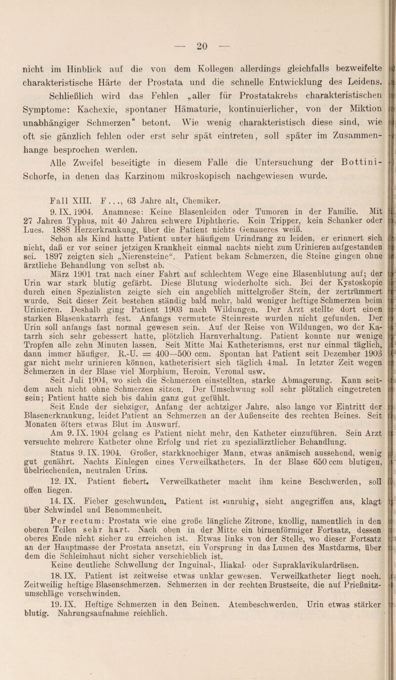 nicht im Hinblick auf die von dem Kollegen allerdings gleichfalls bezweifelte charakteristische Härte der Prostata und die schnelle Entwicklung des Leidens. ,3 Schließlich wird das Fehlen „aller für Prostatakrebs charakteristischen u< Symptome: Kachexie, spontaner Hämaturie, kontinuierlicher, von der Miktion u» unabhängiger Schmerzen“ betont. Wie wenig charakteristisch diese sind, wie i oft sie gänzlich fehlen oder erst sehr spät eintreten, soll später im Zusammen- -J hange besprochen werden. Alle Zweifel beseitigte in diesem Falle die Untersuchung der Bottini- Schorfe, in denen das Karzinom mikroskopisch nachgewiesen wurde. Fall XIII. F..., 63 Jahre alt, Chemiker. 9. IX. 1904. Anamnese: Keine Blasenleiden oder Tumoren in der Familie. Mit 27 Jahren Typhus, mit 40 Jahren schwere Diphtherie. Kein Tripper, kein Schanker oder Lues. 1888 Herzerkrankung, über die Patient nichts Genaueres weiß. Schon als Kind hatte Patient unter häufigem Urindrang zu leiden, er erinnert sich nicht, daß er vor seiner jetzigen Krankheit einmal nachts nicht zum Urinieren aufgestanden sei. 1897 zeigten sich „Nierensteine“. Patient bekam Schmerzen, die Steine gingen ohne ärztliche Behandlung von selbst ab. März 1901 trat nach einer Fahrt auf schlechtem Wege eine Blasenblutung auf; der Urin war stark blutig gefärbt. Diese Blutung wiederholte sich. Bei der Kystoskopie durch einen Spezialisten zeigte sich ein angeblich mittelgroßer Stein, der zertrümmert wurde. Seit dieser Zeit bestehen ständig bald mehr, bald weniger heftige Schmerzen beim Urinieren. Deshalb ging Patient 1903 nach Wildungen. Der Arzt stellte dort einen starken Blasenkatarrh fest. Anfangs vermutete Steinreste wurden nicht gefunden. Der Urin soll anfangs fast normal gewesen sein. Auf der Reise von Wildungen, wo der Ka¬ tarrh sich sehr gebessert hatte, plötzlich Harnverhaltung. Patient konnte nur wenige Tropfen alle zehn Minuten lassen. Seit Mitte Mai Katheterismus, erst nur einmal täglich, dann immer häufiger. R.-U. = 400—500 ccm. Spontan hat Patient seit Dezember 1903 gar nicht mehr urinieren können, katheterisiert sich täglich 4mal. In letzter Zeit wegen Schmerzen in der Blase viel Morphium, Heroin, Veronal usw. Seit Juli 1904, wo sich die Schmerzen einstellten, starke Abmagerung. Kann seit¬ dem auch nicht ohne Schmerzen sitzen. Der Umschwung soll sehr plötzlich eingetreten sein; Patient hatte sich bis dahin ganz gut gefühlt. Seit Ende der siebziger, Anfang der achtziger Jahre, also lange vor Eintritt der Blasenerkrankung, leidet Patient an Schmerzen an der Außenseite des rechten Beines. Seit Monaten öfters etwas Blut im Auswurf. Am 9. IX. 1904 gelang es Patient nicht mehr, den Katheter einzuführen. Sein Arzt versuchte mehrere Katheter ohne Erfolg und riet zu spezialärztlicher Behandlung. Status 9. IX. 1904. Großer, starkknochiger Mann, etwas anämisch aussehend, wenig gut genährt. Nachts Einlegen eines Verweilkatheters. In der Blase 650 ccm blutigen, übelriechenden, neutralen Urins. I ! 12. IX. Patient fiebert. Verweilkatheter macht ihm keine Beschwerden, soll offen liegen. 14. IX. Fieber geschwunden. Patient ist »unruhig, sieht angegriffen aus, klagt 3 über Schwindel und Benommenheit. Per rectum: Prostata wie eine große längliche Zitrone, knollig, namentlich in den oberen Teilen sehr hart. Nach oben in der Mitte ein birnenförmiger Fortsatz, dessen oberes Ende nicht sicher zu erreichen ist. Etwas links von der Stelle, wo dieser Fortsatz an der Hauptmasse der Prostata ansetzt, ein Vorsprung in das Lumen des Mastdarms, über dem die Schleimhaut nicht sicher verschieblich ist. Keine deutliche Schwellung der Inguinal-, Iliakal- oder Supraklavikulardrüsen. 18. IX. Patient ist zeitweise etwas unklar gewesen. Verweilkatheter liegt noch. Zeitweilig heftige Blasenschmerzen. Schmerzen in der rechten Brustseite, die auf Prießnitz- umschläge verschwinden. 19. IX. Heftige Schmerzen in den Beinen. Atembeschwerden. Urin etwas stärker blutig. Nahrungsaufnahme reichlich. P '