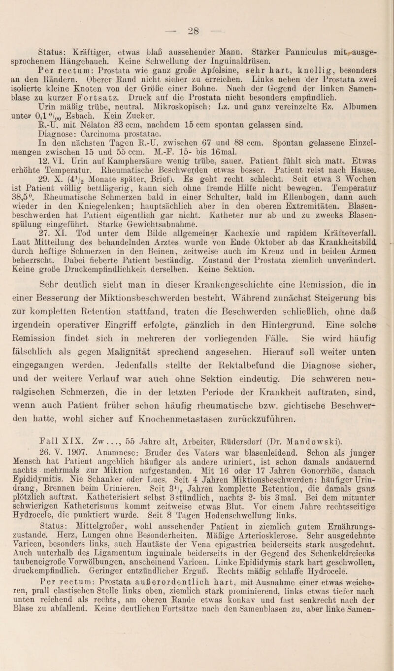 Status: Kräftiger, etwas blaß aussehender Mann. Starker Panniculus mit ausge¬ sprochenem Hängebauch. Keine Schwellung der Inguinaldrüsen. Per rectum: Prostata wie ganz große Apfelsine, sehr hart, knollig, besonders an den Kändern. Oberer Rand nicht sicher zu erreichen. Links neben der Prostata zwei isolierte kleine Knoten von der Größe einer Bohne. Nach der Gegend der linken Samen¬ blase zu kurzer Fortsatz. Druck auf die Prostata nicht besonders empfindlich. Urin mäßig trübe, neutral. Mikroskopisch: Lz. und ganz vereinzelte Ez. Albumen unter 0,1 °/00 Esbach. Kein Zucker. R.-U. mit Nelaton 83 ccm, nachdem 15 ccm spontan gelassen sind. Diagnose: Carcinoma prostatae. In den nächsten Tagen R.-U. zwischen 67 und 88 ccm. Spontan gelassene Einzel¬ mengen zwischen 15 und 55 ccm. M.-F. 15- bis 16 mal. 12. VI. Urin auf Kamphersäure wenig trübe, sauer. Patient fühlt sich matt. Etwas erhöhte Temperatur. Rheumatische Beschwerden etwas besser. Patient reist nach Hause. 29. X. (41/2 Monate später, Brief). Es geht recht schlecht. Seit etwa 3 Wochen ist Patient völlig bettlägerig, kann sich ohne fremde Hilfe nicht bewegen. Temperatur 38,5°. Rheumatische Schmerzen bald in einer Schulter, bald im Ellenbogen, dann auch wieder in den Kniegelenken; hauptsächlich aber in den oberen Extremitäten. Blasen¬ beschwerden hat Patient eigentlich gar nicht. Katheter nur ab und zu zwecks Blasen¬ spülung eingeführt. Starke Gewichtsabnahme. 27. XI. Tod unter dem Bilde allgemeiner Kachexie und rapidem KräfteverfalL Laut Mitteilung des behandelnden Arztes wurde von Ende Oktober ab das Krankheitsbild, durch heftige Schmerzen in den Beinen, zeitweise auch im Kreuz und in beiden Armen beherrscht. Dabei fieberte Patient beständig. Zustand der Prostata ziemlich unverändert. Keine große Druckempfindlichkeit derselben. Keine Sektion. Sehr deutlich sieht man in dieser Krankengeschichte eine Remission, die in einer Besserung der Miktionsbeschwerden besteht. Während zunächst Steigerung bis zur kompletten Retention stattfand, traten die Beschwerden schließlich, ohne daß irgendein operativer Eingriff erfolgte, gänzlich in den Hintergrund. Eine solche Remission findet sich in mehreren der vorliegenden Fälle. Sie wird häufig fälschlich als gegen Malignität sprechend angesehen. Hierauf soll weiter unten eingegangen werden. Jedenfalls stellte der Rektalbefund die Diagnose sicher, und der weitere Verlauf war auch ohne Sektion eindeutig. Die schweren neu¬ ralgischen Schmerzen, die in der letzten Periode der Krankheit auftraten, sind, wenn auch Patient früher schon häufig rheumatische bzw. gichtische Beschwer¬ den hatte, wohl sicher auf Knochenmetastasen zurückzuführen. Fall XIX. Zw..., 55 Jahre alt, Arbeiter, Rüdersdorf (Dr. Mandowski). 26. V. 1907. Anamnese: Bruder des Vaters war blasenleidend. Schon als junger Mensch hat Patient angeblich häufiger als andere uriniert, ist schon damals andauernd nachts mehrmals zur Miktion aufgestanden. Mit 16 oder 17 Jahren Gonorrhöe, danach Epididymitis. Nie Schanker oder Lues. Seit 4 Jahren Miktionsbeschwerden: häufiger Urin¬ drang, Brennen beim Urinieren. Seit 31/2 Jahren komplette Retention, die damals ganz plötzlich auftrat. Katheterisiert selbst 3stündlich, nachts 2- bis 3mal. Bei dem mitunter schwierigen Katheterismus kommt zeitweise etwas Blut. Vor einem Jahre rechtsseitige Hydrocele, die punktiert wurde. Seit 8 Tagen Hodenschwellung links. Status: Mittelgroßer, wohl aussehender Patient in ziemlich gutem Ernährungs¬ zustände. Herz, Lungen ohne Besonderheiten. Mäßige Arteriosklerose. Sehr ausgedehnte Varicen, besonders links, auch Hautäste der Vena epigastrica beiderseits stark ausgedehnt.. Auch unterhalb des Ligamentum inguinale beiderseits in der Gegend des Schenkeldreiecks taubeneigroße Vorwölbungen, anscheinend Varicen. Linke Epididymis stark hart geschwollen, druckempfindlich. Geringer entzündlicher Erguß. Rechts mäßig schlaffe Hydrocele. Per rectum: Prostata außerordentlich hart, mit Ausnahme einer etwas weiche¬ ren, prall elastischen Stelle links oben, ziemlich stark prominierend, links etwas tiefer nach unten reichend als rechts, am oberen Rande etwas konkav und fast senkrecht nach der Blase zu abfallend. Keine deutlichen Fortsätze nach den Samenblasen zu, aber linke Samen-