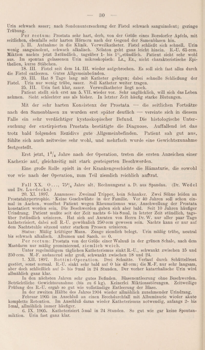 Urin schwach sauer; nach Sonden Untersuchung der Fistel schwach sanguinolent; geringe Trübung. Per rectum: Prostata sehr hart, derb, von der Größe eines Borsdorf er Apfels, mit seitlichen, ebenfalls sehr harten Hörnern nach der Gegend der Samenblasen hin. 5. II. Aufnahme in die Klinik. Verweilkatheter. Fistel schließt sich schnell. Urin wenig sanguinolent, schwach alkalisch. Nelaton geht ganz leicht hinein. R.-U. 65 ccm. Miktion nachts jetzt 3stündlich, tagsüber 1- bis l1^stündlich. Patient sieht sehr wohl aus. Im spontan gelassenen Urin mikroskopisch: Lz., Ez., nicht charakteristische Epi- thelien, kurze Stäbchen. 18. III. Fistel seit dem 14. III. wieder aufgebrochen. Es soll sich fast alles durch die Fistel entleeren. Gutes Allgemeinbefinden. 20. III. Hat 8 Tage lang mit Katheter gelegen; dabei schnelle Schließung der Fistel. Urin nur wenig trübe, sauer. Soll Katheter weiter tragen. 25. III. Urin fast klar, sauer. Verweilkatheter liegt noch. Patient stellt sich erst am 5. VII. wieder vor. Sehr unglücklich, will sich das Leben nehmen. Sieht schlechter aus als bisher. In letzter Zeit häufig starke Blutungen. Mit der sehr harten Konsistenz der Prostata — die seitlichen Fortsätze nach den Samenblasen zu wurden erst später deutlich — vereinte sich in diesem Falle ein sehr verdächtiger kystoskopischer Befund. Die histologische Unter¬ suchung der exstirpierten Prostata bestätigte die Diagnose. Auffallend ist das trotz bald folgenden Rezidivs gute Allgemeinbefinden. Patient sah gut aus, fühlte sich auch zeitweise sehr wohl, und mehrfach wurde eine Gewichtszunahme festgestellt. Erst jetzt, l3/4 Jahre nach der Operation, treten die ersten Anzeichen einer Kachexie auf, gleichzeitig mit stark gesteigerten Beschwerden. Eine große Rolle spielt in der Krankengeschichte die Hämaturie, die sowohl vor wie nach der Operation, zum Teil ziemlich reichlich auftrat. Fall XX. 0..., 753/4 Jahre alt, Recknungsrat a. D. aus Spandau. (Dr. Wedel und Dr. Lue decke.) 20. XI. 1897. Anamnese: Zweimal Tripper, kein Schanker. Zwei Söhne leiden an Prostatahypertrophie. Keine Geschwülste in der Familie. Vor 40 Jahren soll schon ein¬ mal in Aachen, woselbst Patient wegen Rheumatismus war, Anschwellung der Prostata konstatiert worden sein. Die Beschwerden gaben sich aber bald. Seit 10 Jahren häufiger Urindrang. Patient mußte seit der Zeit nachts 6-bis 8 mal, in letzter Zeit stündlich, tags¬ über 2 stündlich urinieren. Hat sich auf Anraten von Herrn Dr. W. nur aller paar Tage katheterisiert, dabei soll R.-U. gewöhnlich 250 ccm gewesen sein. Nachts kann er nur auf dem Nachtstuhle sitzend unter starkem Pressen urinieren. Status: Mäßig kräftiger Mann. Zunge ziemlich belegt. Urin mäßig trübe, neutral bis schwach alkalisch. Albanien und Sacch. = 0. Per rectum: Prostata von der Größe einer Walnuß in der grünen Schale, nach dem Mastdarm nur mäßig prominierend, ziemlich weich. Unter regelmäßigem täglichen Katheterismus sinkt R.-U., schwankt zwischen 15 und 250 ccm. M.-F. andauernd sehr groß, schwankt zwischen 18 und 24. 1. XII. 1897. Bottini-Operation. Drei Schnitte. Verlauf durch Schüttelfrost gestört, sonst normal. R.-U. sinkt sehr bald auf 0 bis 43 ccm; die M.-F. nur sehr langsam, aber doch schließlich auf 5- bis 9mal in 24 Stunden. Der vorher katarrhalische Urin wird allmählich ganz klar. In den nächsten Jahren sehr gutes Befinden. Blasenentleerung ohne Beschwerden. Beträchtliche Gewichtszunahme (bis zu 6 kg). Keinerlei Miktionsstörungen. Zeitweilige Prüfung des R.-U. ergab so gut wie vollständige Entleerung der Blase. In der zweiten Hälfte des Jahres 1904 Avieder allmählich zunehmender Urindrang. Februar 1905 im Anschluß an einen Brechdurchfall mit Albuminurie wieder akute komplette Retention. Im Anschluß daran wieder Katheterismus notwendig, anfangs 2- bis- 5 mal, allmählich immer häufiger. 6. IX. 1905. Katheterisiert 5 mal in 24 Stunden. So gut wie gar keine Spontan¬ miktion. Urin fast ganz klar.