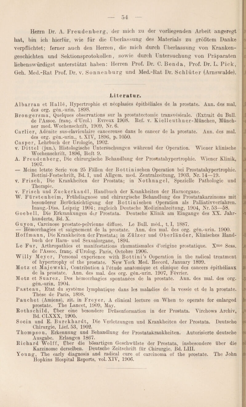 Herrn Dr. A. Freudenberg, der mich zu der vorliegenden Arbeit angeregt hat, bin ich hierfür, wie für die Überlassung des Materials zu größtem Danke verpflichtet; ferner auch den Herren, die mich durch Überlassung von Kranken¬ geschichten und Sektionsprotokollen, sowie durch Untersuchung von Präparaten liebenswürdigst unterstützt haben: Herren Prof. Dr. C. Ben da, Prof. Dr. L. Pick, Geh. Med.-Rat Prof. Dr. v. Sonnen bürg und Med.-Rat Dr. Schlüter (Arnswalde). Literatur. Albarran et Halle, Hypertrophie et neoplasies epitheliales de la prostate. Ann. des mal. des org. gen.-urin. 1898. Brongersma, Quelques observations sur la prostatectomie transvesicale. (Extrait du Bull, de l’Assoc. frang. d’Urol.) Evreux 1908. Bef. v. Kielleuthner-Müncken, Münch¬ ner med. Wochenschrift, 1909, Nr. 6. Carlier, Adenite sus-claviculaire cancereuse dans le cancer de la prostate. Ann. des mal. des org, gen.-urin., t. XIV, 1896, p. 1050. Casper, Lehrbuch der Urologie, 1902. v. Dittel (jun.), Histologische Untersuchungen während der Operation. Wiener klinische Wochenschrift, 1896, Heft 9. A. Freudenberg, Die chirurgische Behandlung der Prostatahypertrophie. Wiener Klinik, 1907. — Meine letzte Serie von 25 Fällen der Bottinisehen Operation bei Prostatahypertrophie. Bottini-Festschrift, Bd. I, und Allgem. med. Zentralzeitung, 1903, Nr. 14—19. v. Frisch, Die Krankheiten der Prostata; in Nothnagel, Spezielle Pathologie und Therapie. v. Frisch und Zuckerkandl, Handbuch der Krankheiten der Harnorgane. W. Fürstenheim, Frühdiagnose und chirurgische Behandlung des Prostatakarzinoms mit besonderer Berücksichtigung der Bottinischen Operation als Palliativverführen. Inaug.-Diss. Leipzig 1904: zugleich Deutsche Medizinalzeitung, 1904, Nr. 53—58. Go ehe 11, Die Erkrankungen der Prostata. Deutsche Klinik am Eingänge des XX. Jahr¬ hunderts, Bd. X. Guyon, Carcinose prostato-pelvienne diffuse. Le Bull, med., 1.1, 1887. — Hemorrhagies et saignement de la prostate. Ann. des mal. des org. gen.-urin. 1900. Hoffmann, Die Krankheiten der Prostata; in Zülzer und Oberländer, Klinisches Hand¬ buch der Harn- und Sexualorgane, 1894. Le Für, Arthropathies et manifestations rhumatismales d’origine prostatique. Xme Sess. de l’Assoc. frang. d’Urolog. Paris, Octobre 1906. Willy Meyer, Personal experience with Bottini’s Ooperation in the radical treatment of hypertrophy of the prostate. New York Med. Record, January 1899. Motz et Majewski, Contribution ä l’etude anatomique et clinique des cancers epitheliaux de la prostate. Ann. des mal. des org. gen.-urin. 1907, Fevrier. Motz et Suarez, Des hemorrhagies spontanees de la prostate. Ann. des mal. des org. gen.-urin. 1904. Pasteau, Etat du Systeme lymphatique dans les maladies de la vessie et de la prostate. These de Paris, 1898. Pauchet (Amiens), zit. in Freyer, A clinical lecture on When to operate for enlarged prostate. The Lancet, 1909, May. Rothschild, Über eine besondere Drüsenformation in der Prostata. Yirchows Archiv, Bd. CLXXX, 1905. Socin und E. Burckhardt, Die Verletzungen und Krankheiten der Prostata. Deutsche Chirurgie, Lief. 53, 1902. Thompson, Erkennung und Behandlung der Prostatakrankheiten. Autorisierte deutsche Ausgabe. Erlangen 1867. Richard Wolff, Über die bösartigen Geschwülste der Prostata, insbesondere über die Karzinome derselben. Deutsche Zeitschrift für Chirurgie, Bd. LIII. Young, The early diagnosis and radical eure of carcinoma of the prostate. The John Hopkins Hospital Reports, vol. XIV, 1906.