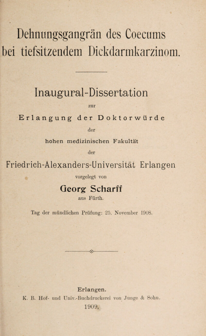 Dehnungsgangrän des Coecums bei tiefsitzendem Dickdarmkarzinom. Inaugural-Dissertation zur Erlangung der Doktorwürde der hohen medizinischen Fakultät der Friedrieh-Alexanders-Universität Erlangen vorgelegt von Georg Scharff aus Fürth. Tag der mündlichen Prüfung; 25. November 1908. <8> Erlangen. K. B. Hof- und Univ.-Buchdruckerei von Junge Si Sohn, 1909,