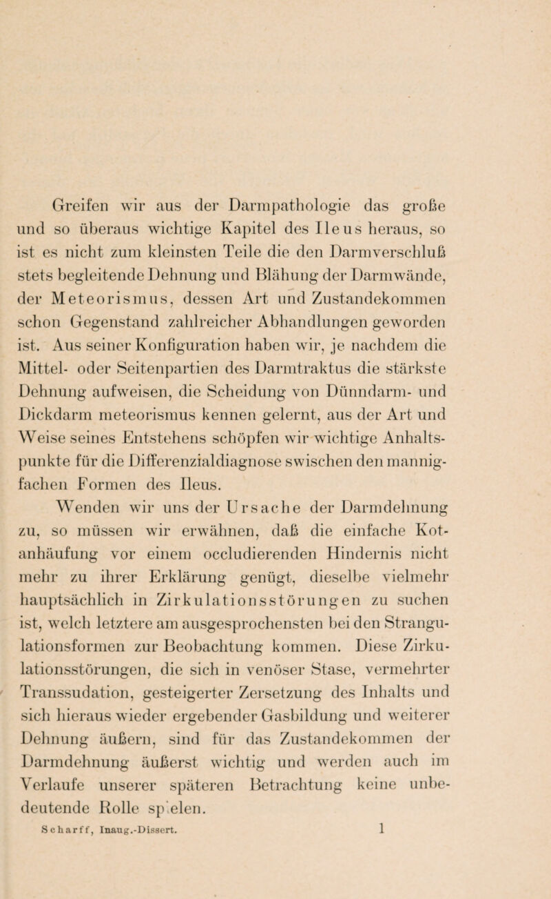 Greifen wir aus der Darmpathologie das große und so überaus wichtige Kapitel des Ileus heraus, so ist es nicht zum kleinsten Teile die den Darmverschluß stets begleitende Dehnung und Blähung der Darmwände, der Meteorismus, dessen Art und Zustandekommen schon Gegenstand zahlreicher Abhandlungen geworden ist. Aus seiner Konfiguration haben wir, je nachdem die Mittel- oder Seitenpartien des Darmtraktus die stärkste Dehnung aufweisen, die Scheidung von Dünndarm- und Dickdarm meteorismus kennen gelernt, aus der Art und Weise seines Entstehens schöpfen wir wichtige Anhalts¬ punkte für die Differenzialdiagnose swischen den mannig¬ fachen Formen des Ileus. Wenden wir uns der Ursache der Darmdehnung zu, so müssen wir erwähnen, daß die einfache Kot¬ anhäufung vor einem occludierenden Hindernis nicht mehr zu ihrer Erklärung genügt, dieselbe vielmehr hauptsächlich in Zirkulationsstörungen zu suchen ist, welch letztere am ausgesprochensten bei den Strangu¬ lationsformen zur Beobachtung kommen. Diese Zirku¬ lationsstörungen, die sich in venöser Stase, vermehrter Transsudation, gesteigerter Zersetzung des Inhalts und sich hieraus wieder ergebender Gasbildung und weiterer Dehnung äußern, sind für das Zustandekommen der Darmdehnung äußerst wichtig und werden auch im Verlaufe unserer späteren Betrachtung keine unbe¬ deutende Rolle spielen.