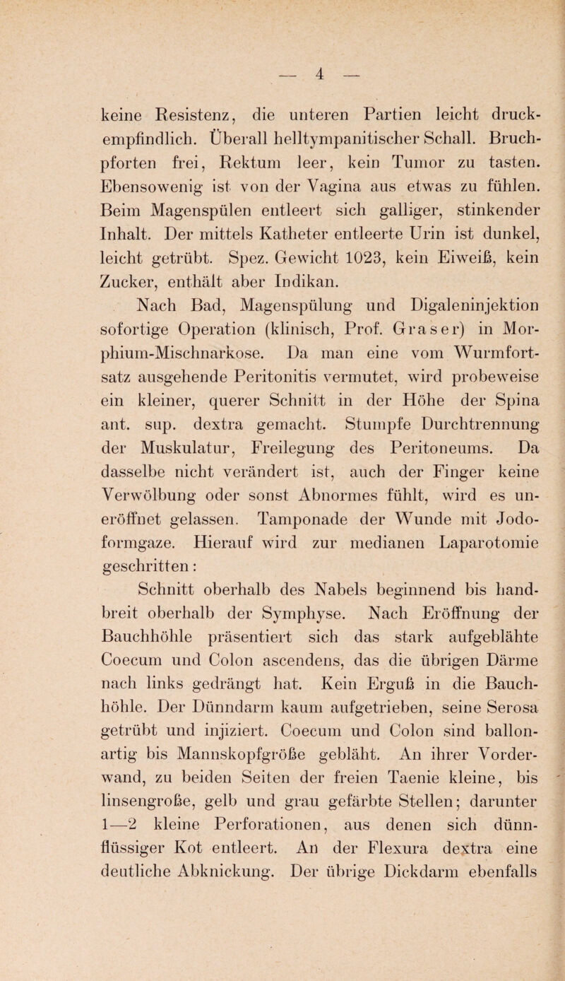 keine Resistenz, die unteren Partien leicht druck¬ empfindlich. Überall helltympanitischer Schall. Bruch¬ pforten frei, Rektum leer, kein Tumor zu tasten. Ebensowenig ist von der Vagina aus etwas zu fühlen. Beim Magenspülen entleert sich galliger, stinkender Inhalt. Der mittels Katheter entleerte Urin ist dunkel, leicht getrübt. Spez. Gewicht 1023, kein Eiweiß, kein Zucker, enthält aber Indikan. Nach Bad, Magenspülung und Digaleninjektion sofortige Operation (klinisch, Prof. Graser) in Mor- phium-Mischnarkose. Da man eine vom Wurmfort¬ satz ausgehende Peritonitis vermutet, wird probeweise ein kleiner, querer Schnitt in der Höhe der Spina ant. sup. dextra gemacht. Stumpfe Durchtrennung der Muskulatur, Freilegung des Peritoneums. Da dasselbe nicht verändert ist, auch der Finger keine Verwölbung oder sonst Abnormes fühlt, wird es un- eröffnet gelassen. Tamponade der Wunde mit Jodo¬ formgaze. Hierauf wird zur medianen Laparotomie geschritten: Schnitt oberhalb des Nabels beginnend bis hand¬ breit oberhalb der Symphyse. Nach Eröffnung der Bauchhöhle präsentiert sich das stark aufgeblähte Coecum und Colon ascendens, das die übrigen Därme nach links gedrängt hat. Kein Erguß in die Bauch¬ höhle. Der Dünndarm kaum aufgetrieben, seine Serosa getrübt und injiziert. Coecum und Colon sind ballon¬ artig bis Mannskopfgröße gebläht. An ihrer Vorder¬ wand, zu beiden Seiten der freien Taenie kleine, bis linsengroße, gelb und grau gefärbte Stellen; darunter 1—2 kleine Perforationen, aus denen sich dünn¬ flüssiger Kot entleert. An der Flexura dextra eine deutliche Abknickung. Der übrige Dickdarm ebenfalls