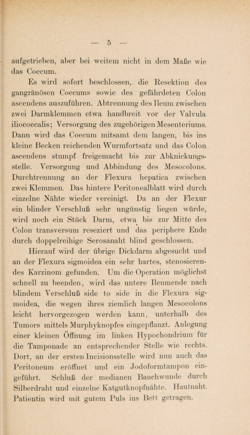 aufgetrieben, aber bei weitem nicht in dem Maße wie das Coecum. Es wird sofort beschlossen, die Resektion des gangränösen Coecums sowie des gefährdeten Colon ascendens auszuführen. Abtrennung deslleum zwischen zwei Darmklemmen etwa handbreit vor der Valvula iliocoecalis; Versorgung des zugehörigen Mesenteriums. Dann wird das Coecuni mitsamt dem langen, bis ins kleine Becken reichenden Wurmfortsatz und das Colon ascendens stumpf freigemacht bis zur Abknickungs¬ stelle. Versorgung und Abbindung des Mesocolons. Durchtrennung an der Flexura hepatica zwischen zwei Klemmen. Das hintere Peritonealblatt wird durch einzelne Nähte wieder vereinigt. Da an der Flexur ein blinder Verschluß sehr ungünstig liegen würde, wird noch ein Stück Darm, etwa bis zur Mitte des Colon transversum reseziert und das periphere Ende durch doppelreihige Serosanaht blind geschlossen. Hierauf wird der übrige Dickdarm abgesucht und an der Flexura sigmoidea ein sehr hartes, stenosieren- des Karzinom gefunden. Um die Operation möglichst schnei] zu beenden, wird das untere Ileumende nach blindem Verschluß side to side in die Flexura sig¬ moidea, die wegen ihres ziemlich langen Mesocolons leicht hervorgezogen werden kann, unterhalb des Tumors mittels Murphyknopfes eingepflanzt. Anlegung einer kleinen Öffnung im linken Hypochondrium für die Tamponade an entsprechender Stelle wie rechts. Dort, an der ersten Incisionsstelle wird nun auch das Peritoneum eröffnet und ein Jodoformtampon ein¬ geführt. Schluß der medianen Bauchwunde durch Silberdraht und einzelne Katgutknopfnähte. Hautnaht. Patientin wird mit gutem Puls ins Bett getragen.
