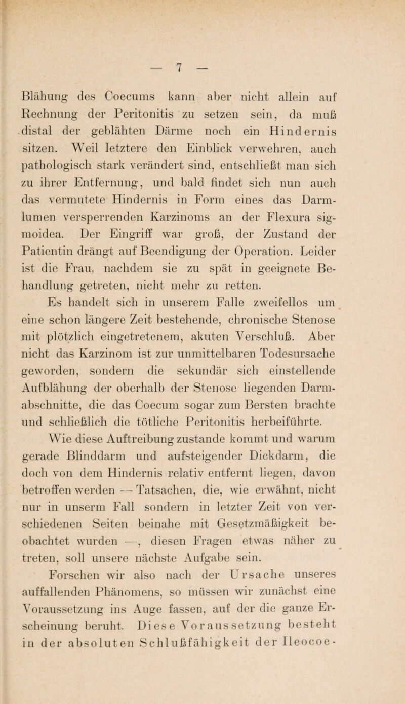 Hläliung des Coecums kann aber nicht allein auf Rechnung der Peritonitis zu setzen sein, da muß .distal der geblähten Därme noch ein Hindernis sitzen. Weil letztere den Einblick verwehren, auch pathologisch stark verändert sind, entschließt man sich zu ihrer Entfernung, und bald findet sich nun auch das vermutete Hindernis in Form eines das Darm¬ lumen versperrenden Karzinoms an der Flexura sig- moidea. Der Eingriff war groß, der Zustand der Patientin drängt auf Beendigung der Operation. Leider ist die Frau, nachdem sie zu spät in geeignete Be¬ handlung getreten, nicht mehr zu retten. Es handelt sich in unserem Falle zweifellos um eine schon längere Zeit bestehende, chronische Stenose mit plötzlich eingetretenem, akuten Verschluß. Aber nicht das Karzinom ist zur unmittelbaren Todesursache geworden, sondern die sekundär sich einstellende Aufblähung der oberhalb der Stenose liegenden Darm¬ abschnitte, die das Coecum sogar zum Bersten brachte und schließlich die totliche Peritonitis herbeiführte. Wie diese Auftreibung zustande kommt und warum gerade Blinddarm und aufsteigender Dickdarm, die doch von dem Hindernis relativ entfernt liegen, davon betroffen werden — Tatsachen, die, wie erwähnt, nicht nur in unserm Fall sondern in letzter Zeit von ver¬ schiedenen Seiten beinahe mit Gesetzmäßigkeit be¬ obachtet wurden —, diesen Fragen etwas näher zu treten, soll unsere nächste Aufgabe sein. Forschen wir also nach der Ursache unseres auffallenden Phänomens, so müssen wir zunächst eine Voraussetzung ins Auge fassen, auf der die ganze Er¬ scheinung beruht. Diese Voraussetzung besteht in der absoluten Schlußfähigkeit der Heocoe*