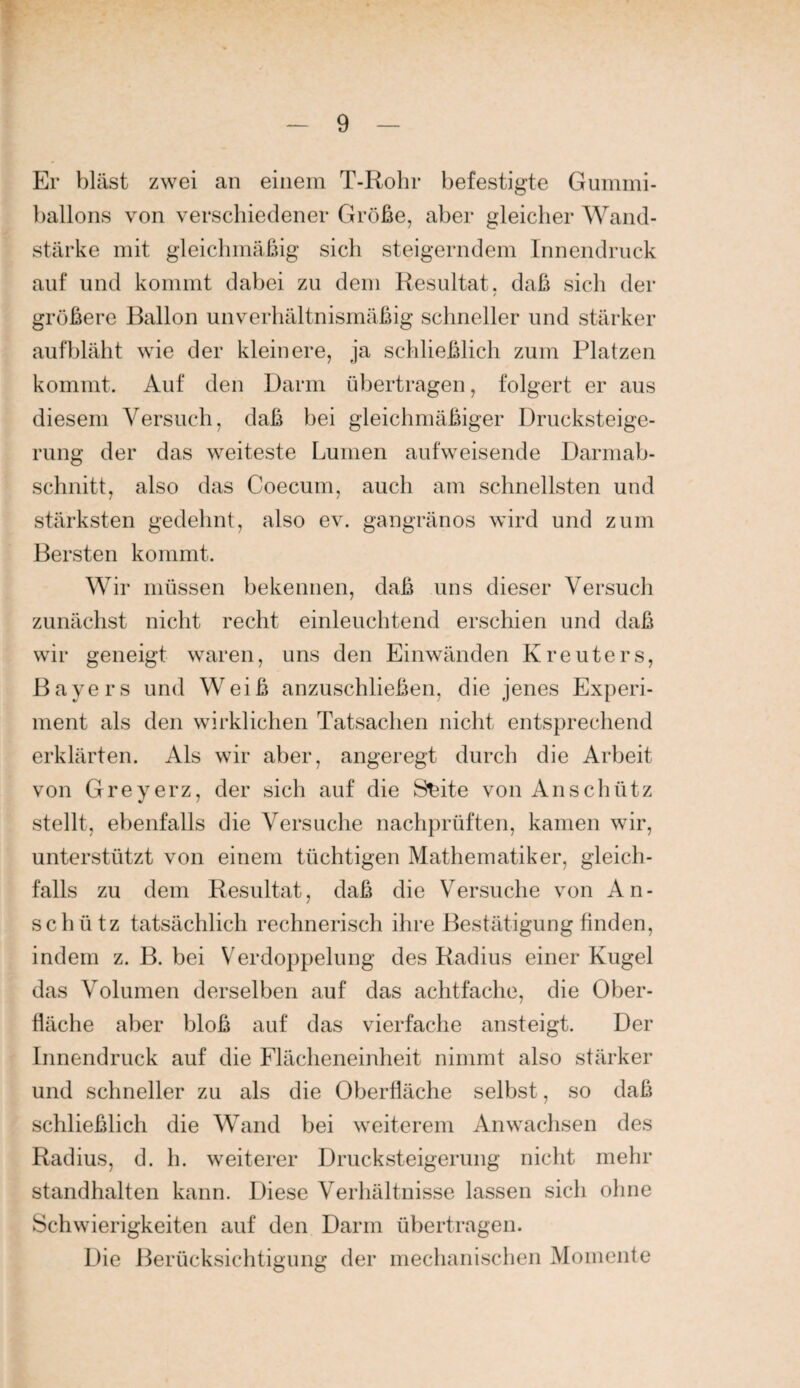 Er bläst zwei an einem T-Rohr befestigte Guinini- ballons von verschiedener Größe, aber gleicher Wand¬ stärke mit gleichmäßig sich steigerndem Innendruck auf und kommt dabei zu dem Resultat, daß sich der größere Ballon unverhältnismäßig schneller und stärker aufbläht wie der kleinere, ja schließlich zum Platzen kommt. Auf den Darm übertragen, folgert er aus diesem Versuch, daß bei gleichmäßiger Drucksteige¬ rung der das weiteste Lumen aufweisende Darmab¬ schnitt, also das Coecum, auch am schnellsten und stärksten gedehnt, also ev. gangränös wird und zum Bersten kommt. Wir müssen bekennen, daß uns dieser Versuch zunächst nicht recht einleuchtend erschien und daß wir geneigt waren, uns den Einwänden Kreuters, Bayers und Weiß anzuschließen, die jenes Experi¬ ment als den wirklichen Tatsachen nicht entsprechend erklärten. Als wir aber, angeregt durch die Arbeit von Greyerz, der sich auf die S^ite von An schütz stellt, ebenfalls die Versuche nachprüften, kamen wir, unterstützt von einem tüchtigen Mathematiker, gleich¬ falls zu dem Resultat, daß die Versuche von A n - schütz tatsächlich rechnerisch ihre Bestätigung finden, indem z. B. bei Verdoppelung des Radius einer Kugel das Volumen derselben auf das achtfache, die Ober¬ fläche aber bloß auf das vierfache ansteigt. Der Innendruck auf die Flächeneinheit nimmt also stärker und schneller zu als die Oberfläche selbst, so daß schließlich die Wand bei weiterem Anwachsen des Radius, d. h. weiterer Drucksteigerung nicht mehr standhalten kann. Diese Verhältnisse lassen sich ohne Schwierigkeiten auf den Darm übertragen. Die Berücksichtigung der mechanischen Momente