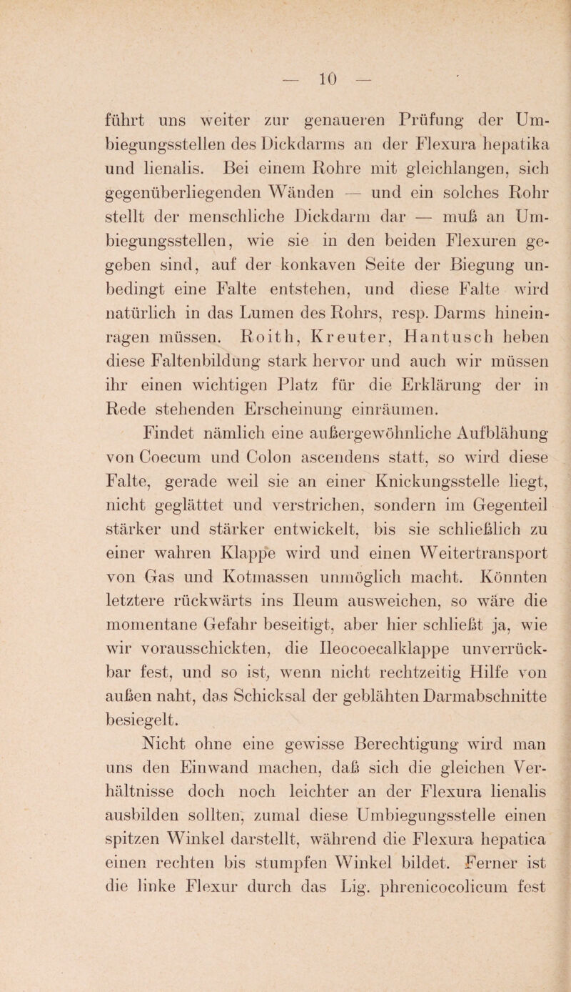 führt uns weiter zur genaueren Prüfung der Um¬ biegungsstellen des Dickdarms an der Flexura hepatika und lienalis. Bei einem Rohre mit gleichlangen, sich gegenüberliegenden Wänden — und ein solches Rohr stellt der menschliche Dickdarm dar — muß an üm- biegungsstellen, wie sie in den beiden Flexuren ge¬ geben sind, auf der konkaven Seite der Biegung un¬ bedingt eine Falte entstehen, und diese Falte wird natürlich in das Lumen des Rohrs, resp. Darms hinein¬ ragen müssen. Roith, Kreuter, Hantusch heben diese Faltenbildung stark hervor und auch wir müssen ihr einen wichtigen Platz für die Erklärung der in Rede stehenden Erscheinung einräumen. Findet nämlich eine außergewöhnliche Aufblähung von Coecum und Colon ascendens statt, so wird diese Falte, gerade weil sie an einer Knickungsstelle liegt, nicht geglättet und verstrichen, sondern im Gegenteil stärker und stärker entwickelt, bis sie schließlich zu einer wahren Klappe wird und einen Weitertransport von Gas und Kotmassen unmöglich macht. Könnten letztere rückwärts ins Reum ausweichen, so wäre die momentane Gefahr beseitigt, aber hier schließt ja, wie wir vorausschickten, die Deocoecalklappe unverrück¬ bar fest, und so ist, wenn nicht rechtzeitig Hilfe von außen naht, das Schicksal der geblähten Darmabschnitte besiegelt. Nicht ohne eine gewisse Berechtigung wird man uns den Ein wand machen, daß sich die gleichen Ver¬ hältnisse doch noch leichter an der Flexura lienalis ausbilden sollten, zumal diese Umbiegungsstelle einen spitzen Winkel darstellt, während die Flexura hepatica einen rechten bis stumpfen Winkel bildet. Ferner ist die linke Flexur durch das Lig. phrenicocolicum fest