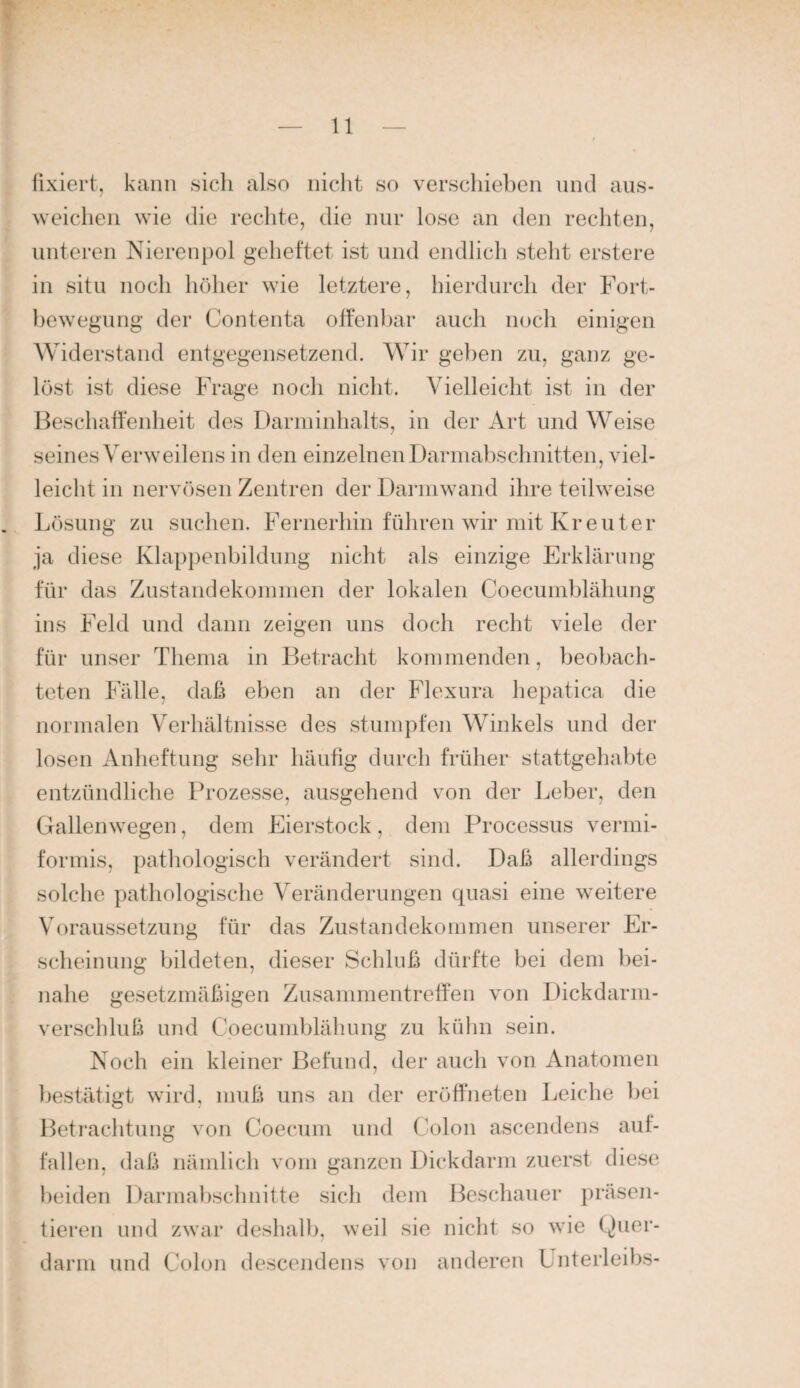 fixiert, kann sich also nicht so verschieben mul aus- weichen wie die rechte, die nur lose an den recliten, unteren Nieren pol geheftet ist und endlich steht erstere in situ noch höher wie letztere, hierdurch der Fort¬ bewegung der Contenta olfenhar auch noch einigen Widerstand entgegensetzend. Wir geben zu, ganz ge¬ lüst ist diese Frage noch nicht. Vielleicht ist in der Beschaffenheit des 1 Jarininhalts, in der Art und Weise seines Verweilens in den einzelnen Darmabschnitten, viel¬ leicht in nervösen Zentren der Darmwand ihre teilweise Lösung zu suchen. Fernerhin führen wir mit Kr euter ja diese Klappenbildung nicht als einzige Erklärung für das Zustandekommen der lokalen Coecumblähung ins Feld und dann zeigen uns doch recht viele der für unser Thema in Betracht kommenden, beobach¬ teten Fälle, daß eben an der Flexura hepatica die normalen Verhältnisse des stumpfen Winkels und der losen Anlieftung sehr häufig durch früher stattgehabte entzündliche Prozesse, ausgehend von der Leber, den Gallen wegen, dem Eierstock, dem Processus vermi¬ formis, pathologisch verändert sind. Daß allerdings solche pathologische Veränderungen quasi eine weitere Voraussetzung für das Zustandekommen unserer Er¬ scheinung bildeten, dieser Sclduß dürfte bei dem bei¬ nahe gesetzmäßigen ZusammentrefTen von Dickdarm¬ verschluß und Coecumblähung zu kühn sein. Noch ein kleiner Befund, der auch von Anatomen bestätigt wird, muß uns an der eröffneten Leiche l)ei Betrachtung von Coecuni und Colon ascendens auf¬ fallen, daß nämlich vom ganzen Dickdarm zuerst diese beiden Darmahschnitte sich dem Bescliauer präsen¬ tieren und zwar deshalb, weil sie nicht so wie Quer- darin und Colon descendens von anderen Unterleibs-