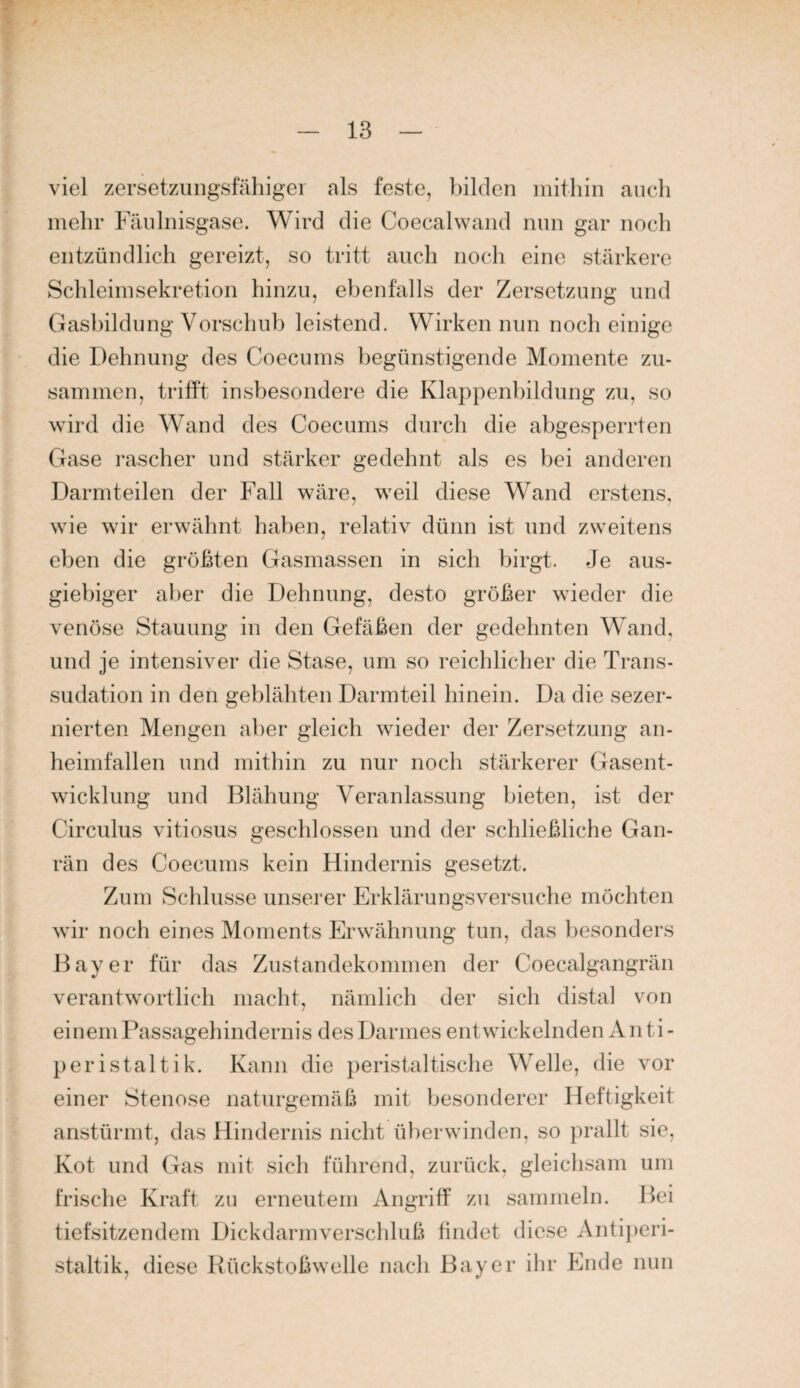 viel zersetzuiigsfähigei als feste, })il{len niithin auch mehr Fäuliiisgase. Wird die Coecalwaiid nun gar noch entzündlich gereizt, so tritt auch noch eine stärkere Schleiinsekretion hinzu, ebenfalls der Zersetzung und Gasbildung Vorschub leistend. Wirken nun noch einige die Dehnung des Coecums begünstigende Momente zu¬ sammen, trifft insbesondere die Klappenbildung zu, so wird die Wand des Coecums durch die abgesperrten Gase rascher und stärker gedehnt als es bei anderen Darmteilen der Fall wäre, weil diese Wand erstens, wie wir erwähnt haben, relativ dünn ist und zweitens eben die größten Gasmassen in sich birgt. Je aus¬ giebiger aber die Dehnung, desto größer wieder die venöse Stauung in den Gefäßen der gedehnten Wand, und je intensiver die Stase, um so reichlicher die Trans¬ sudation in den geblähten Darmteil hinein. Da die sezer- nierten Mengen aber gleich wieder der Zersetzung an¬ heimfallen und mithin zu nur noch stärkerer Gasent¬ wicklung und Blähung Veranlassung bieten, ist der Circulus vitiosus geschlossen und der schließliche Gan- rän des Coecums kein Hindernis gesetzt. Zum Schlüsse unserer Erklärungsversuche möchten wir noch eines Moments Erwähnung tun, das besonders Bayer für das Zustandekommen der Coecalgangrän verantwortlich macht, nämlich der sich distal von einemPassagehindernis des Darmes entwickelnden Anti- peristaltik. Kann die peristaltische Welle, die vor einer Stenose naturgemäß mit besonderer Heftigkeit anstürmt, das Hindernis nicht überwinden, so prallt sie, Kot und Gas mit sich führend, zurück, gleichsam um frische Kraft zu erneutem Angriff zu sammeln. Bei tiefsitzendem Dickdarm Verschluß findet diese Anti})eri- staltik, diese Bückstoßwelle nach Bayer ihr Ende nun