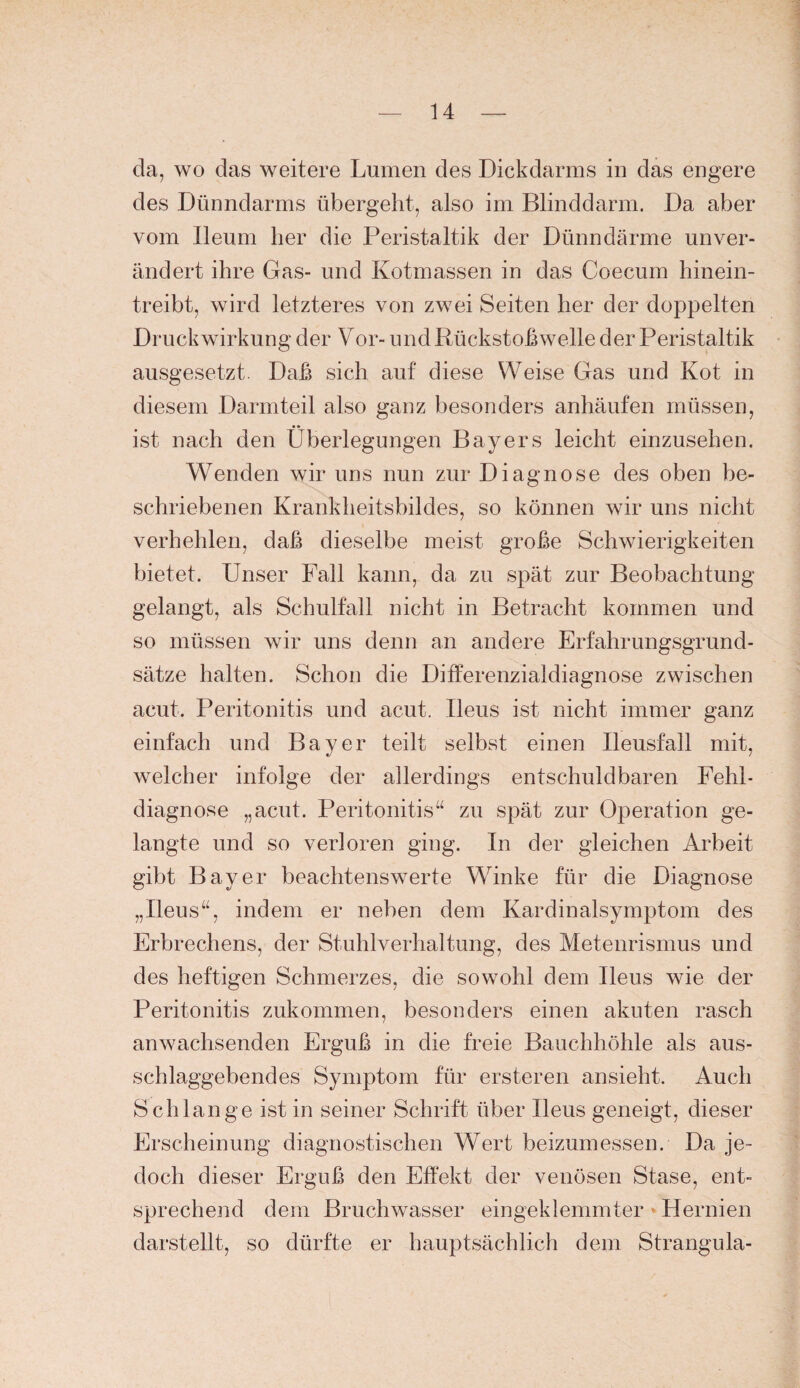 da, wo das weitere Lumen des Dickdarms in das engere des Dünndarms übergeht, also im Blinddarm. Da aber vom lleum her die Peristaltik der Dünndärme unver¬ ändert ihre Gas- und Kotmassen in das Coecum hinein¬ treibt, wird letzteres von zwei Seiten her der doppelten Druckwirkung der Vor- und Rückstohwelle der Peristaltik ausgesetzt. Daß sich auf diese Weise Gas und Kot in diesem Darmteil also ganz besonders anhäufen müssen, ist nach den Überlegungen Bayers leicht einzusehen. Wenden wir uns nun zur Diagnose des oben be¬ schriebenen Krankheitsbildes, so können wir uns nicht verhehlen, daß dieselbe meist große Schwierigkeiten bietet. Unser Fall kann, da zu spät zur Beobachtung gelangt, als Schulfall nicht in Betracht kommen und so müssen wir uns denn an andere Erfahrungsgrund¬ sätze halten. Schon die Differenzialdiagnose zwischen acut. Peritonitis und acut. Ileus ist nicht immer ganz einfach und Bayer teilt selbst einen Ileusfall mit, welcher infolge der allerdings entschuldbaren Fehl¬ diagnose „acut. Peritonitis“ zu spät zur Operation ge¬ langte und so verloren ging. In der gleichen Arbeit gibt Bayer beachtenswerte Winke für die Diagnose „Ileus“, indem er neben dem Kardinalsymptom des Erbrechens, der Stuhlverhaltung, des Metenrismus und des heftigen Schmerzes, die sowohl dem Ileus wie der Peritonitis zukommen, besonders einen akuten rasch anwachsenden Erguß in die freie Bauchhöhle als aus¬ schlaggebendes Symptom für ersteren ansieht. Auch Schlange ist in seiner Schrift über Ileus geneigt, dieser Erscheinung diagnostischen Wert beizumessen. Da je¬ doch dieser Erguß den Effekt der venösen Stase, ent¬ sprechend dem Bruchwasser eingeklemmter < Hernien darstellt, so dürfte er hauptsächlich dem Strangula-