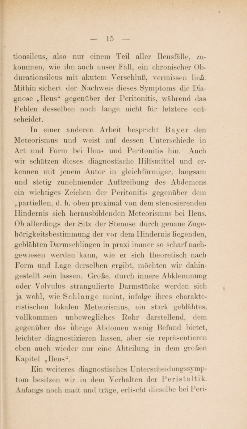 tioiisileus, also nur einem Teil aller Ileusfälle, zn- koininen, ^vie ihn auch unser Fall, ein ehronischer Oh- durationsileiis mit akutem Verschluß, vermissen lieiA. Mithin sichert der Nachweis dieses Symptoms die Dia¬ gnose „Ileus“ gegenüber der Peritonitis, während das Fehlen desselben noch lange nicht für letztere ent¬ scheidet. In einer anderen Arbeit bespricht Bayer den Meteorismus und weist auf dessen Unterschiede in Art und Form bei Ileus und Peritonitis hin. Auch wir schätzen dieses diagnostische Hilfsmittel und er¬ kennen mit jenem Autor in gleichförmiger, langsam und stetig zunehmender Auftreibung des Abdomens ein wichtiges Zeichen der Peritonitis gegenüber dem „partiellen, d. h. oben proximal von dem stenosierenden Hindernis sich lierausbildenden Meteorismus bei Ileus. Ob allerdings der Sitz der Stenose durch genaue Zuge¬ hörigkeitsbestimmung der vor dem Hindernis liegenden, geblähten Darmschlingen in praxi immer so scharf nach¬ gewiesen werden kann, wie er sich theoretisch nach Form und Lage derselben ergibt, möchten wir dahin¬ gestellt sein lassen. Große, durch innere Abklemmung oder Volvulus strangulierte Darmstücke werden sich ja wohl, wie Schlange meint, infolge ihres charakte¬ ristischen lokalen Meteorismus, ein stark geblähtes, vollkommen un})ewegliches Rohr darstellend, dem gegenüber das übrige Abdomen wenig Befund bietet, leichter diagnostizieren lassen, aber sie repräsentieren eben auch wieder nur eine Abteilung in dem großen Kapitel „Ileus“. Ein weiteres diagnostisches Unterscheidungssymj)- tom besitzen wir in dem Verhalten der Peristaltik. Anfangs noch matt und träge, erlischt di(‘selbe bei Peri-