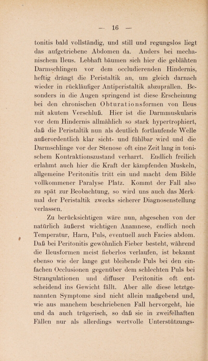 tonitis bald vollständig, und still und regungslos liegt das aufgetriebene Abdomen da. Anders bei mecha¬ nischem Ileus. Lebhaft bäumen sich hier die geblähten Darmschlingen vor dem occludierenden Hindernis, heftig drängt die Peristaltik an, um gleich darnach wieder in rückläufiger Antiperistaltik abzuprallen. Be¬ sonders in die Augen springend ist diese Erscheinung bei den chronischen Obturat io ns formen von Ileus mit akutem Verschluß. Hier ist die Darmmuskularis vor dem Hindernis allmählich so stark hypertrophiert, daß die Peristaltik nun als deutlich fortlaufende Welle außerordentlich klar sicht- und fühlbar wird und die Darmschlinge vor der Stenose oft eine Zeit lang in toni¬ schem Kontraktionszustand verharrt. Endlich freilich erlahmt auch hier die Kraft der kämpfenden Muskeln, allgemeine Peritonitis tritt ein und macht dem Bilde vollkommener Paralyse Platz. Kommt der Fall also zu spät zur Beobachtung, so wird uns auch das Merk¬ mal der Peristaltik zwecks sicherer Diagnosenstellung verlassen. Zu berücksichtigen wäre nun, abgesehen von der natürlich äußerst wichtigen Anamnese, endlich noch Temperatur, Harn, Puls, eventuell auch Facies abdom. Daß bei Peritonitis gewöhnlich Fieber besteht, während die Ileusformen meist fieberlos verlaufen, ist bekannt ebenso wie der lange gut bleibende Puls bei den ein¬ fachen Occlusionen gegenüber dem schlechten Puls bei Strangulationen und diffuser Peritonitis oft ent¬ scheidend ins Gewicht fällt. Aber alle diese letztge¬ nannten Symptome sind nicht allein maßgebend und, wie aus manchem beschriebenen Fall hervorgeht, hie und da auch trügerisch, so daß sie in zweifelhaften Fällen nur als allerdings wertvolle ünterstützungs-