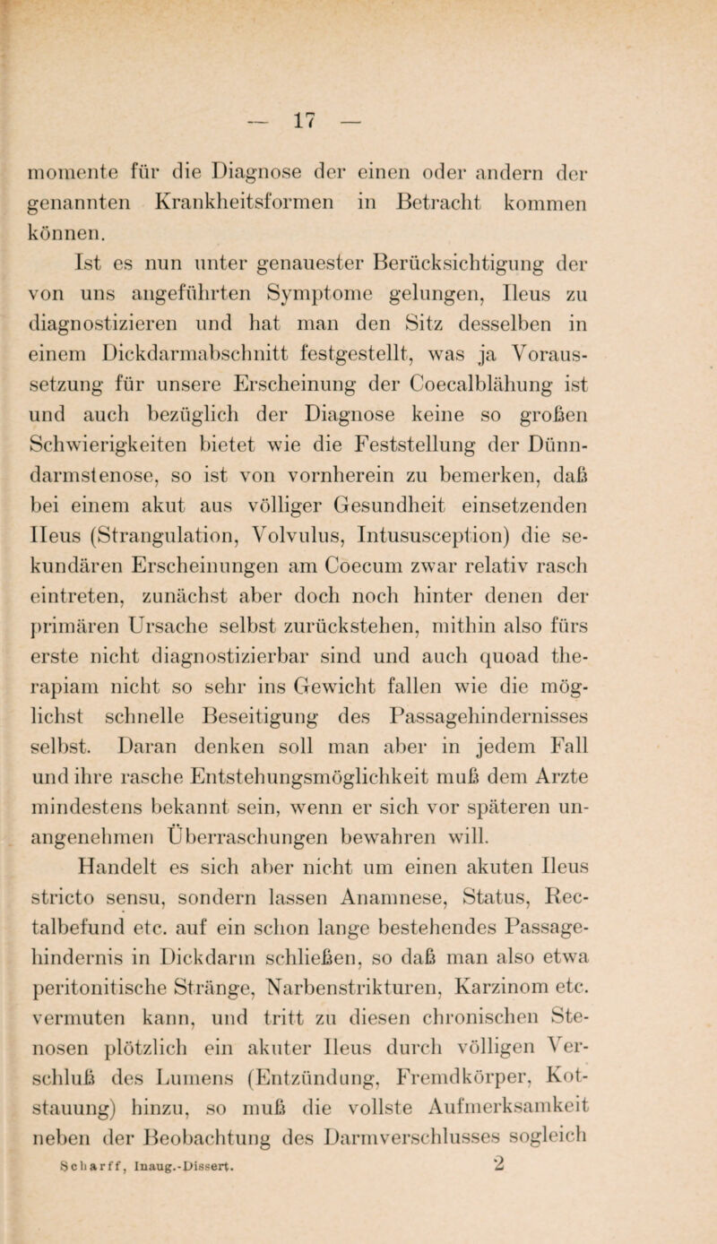 iiioiuente für die Diagnose der einen oder andern der genannten Krankheitsforrnen in Betracht kommen können. Ist es nun unter genauester Berücksichtigung der von uns angeführten Symptome gelungen, Ileus zu diagnostizieren und hat man den Sitz desselben in einem Dickdarmahschnitt festgestellt, was ja Voraus¬ setzung für unsere Erscheinung der Coecalblähung ist und auch bezüglich der Diagnose keine so großen Schwierigkeiten bietet wie die Feststellung der Dünn¬ darmstenose, so ist von vornherein zu bemerken, daß bei einem akut aus völliger Gesundheit einsetzenden Ileus (Strangulation, Volvulus, Intususception) die se¬ kundären Erscheinungen am Coecum zwar relativ rasch eintreten, zunächst aber doch noch hinter denen der })rimären Ursache selbst zurückstehen, mithin also fürs erste nicht diagnostizierbar sind und auch quoad the- rapiam nicht so sehr ins Gewicht fallen wie die mög¬ lichst schnelle Beseitigung des Passagehindernisses selbst. Daran denken soll man aber in jedem Fall und ihre rasche Entstehungsmöglichkeit muß dem Arzte mindestens l)ekannt sein, wenn er sich vor späteren un- angenelimen Überraschungen bewahren will. Handelt es sich al)er nicht um einen akuten Ileus stricto sensu, sondern lassen Anamnese, Status, Rec¬ talbefund etc. auf ein schon lange bestehendes Passage¬ hindernis in Dickdarm schließen, so daß man also etwa peritonitische Stränge, Narbenstrikturen, Karzinom etc. vermuten kann, und tritt zu diesen chronischen Ste¬ nosen plötzlich ein akuter Ileus durch völligen Ver¬ schluß des Lumens (Entzündung, Fremdkörper, Kot¬ stauung) hinzu, so muß die vollste Aufmerksamkeit neben der Beobachtung des Darm Verschlusses sogleich Scliarff, Inaug.-Uissert. *2