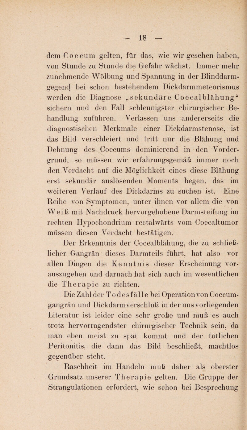 dem Coe cum gelten, für das, wie wir gesehen haben, von Stunde zu Stunde die Gefahr wächst. Immer mehr zunehmende Wölbung und Spannung in der Blinddarm¬ gegend bei schon bestehendem Dickdarmmeteorismus werden die Diagnose „sekundäre Coecalblähung“ sichern und den Fall schleunigster chirurgischer Be¬ handlung zuführen. Verlassen uns andererseits die diagnostischen Merkmale einer Dickdarmstenose, ist das Bild verschleiert und tritt nur die Blähung und Dehnung des Coecums dominierend in den Vorder¬ grund, so müssen wir erfahrungsgemäß immer noch den Verdacht auf die Möglichkeit eines diese Blähung erst sekundär auslösenden Moments hegen, das im weiteren Verlauf des Dickdarms zu suchen ist. Eine Reihe von Symptomen, unter ihnen vor allem die von Weiß mit Nachdruck hervorgehobene Darmsteifung im rechten Hypochondrium rectalwärts vom Coecaltumor müssen diesen Verdacht bestätigen. Der Erkenntnis der Cocealblähung, die zu schließ- licher Gangrän dieses Darmteils führt, hat also vor allen Dingen die Kenntnis dieser Erscheinung vor¬ auszugehen und darnach hat sich auch im wesentlichen die Therapie zu richten. Die Zahl der Todesfälle bei Operation von Coecum- gangrän und Dickdarm Verschluß in der uns vorliegenden Literatur ist leider eine sehr große und muß es auch trotz hervorragendster chirurgischer Technik sein, da man eben meist zu spät kommt und der tötlichen Peritonitis, die dann das Bild beschließt, machtlos gegenüber steht. Raschheit im Handeln muß daher als oberster Grundsatz unserer Therapie gelten. Die Gruppe der Strangulationen erfordert, wie schon bei Besprechung