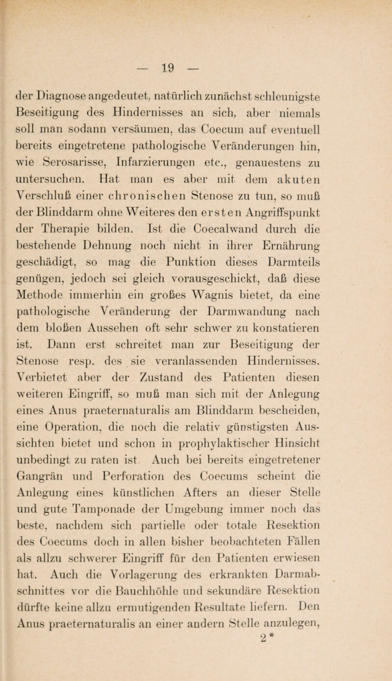 der Diagnose angedeutet, natürlich zunächst schleunigste Beseitigung des Hindernisses an sich, aber niemals soll man sodann versäumen, das Coecuin auf eventuell bereits eingetretene pathologische Veränderungen hin, wie Serosarisse, Infarzierungen etc., genauestens zu untersuchen. Hat man es aber mit dem akuten Verschluß einer chronischen Stenose zu tun, so muß der Blinddarm ohne Weiteres den ersten Angriffspunkt der Thera})ie bilden. Ist die Coecalwand durch die bestehende Dehnung noch nicht in ihrer Ernährung geschädigt, so mag die Punktion dieses Darmteils genügen, jedoch sei gleich vorausgeschickt, daß diese Methode immerhin ein großes Wagnis bietet, da eine pathologische Veränderung der Darmwandung nach dem bloßen Aussehen oft sehr schwer zu konstatieren ist. Dann erst schreitet man zur Beseitigung der Stenose resp. des sie veranlassenden Hindernisses. Verbietet aber der Zustand des Patienten diesen weiteren Eingriff, so muß man sich mit der Anlegung eines Anus praeternaturalis am Blinddarm bescheiden, eine Operation, die noch die relativ günstigsten Aus¬ sichten bietet und schon in prophylaktischer Hinsicht unbedingt zu raten ist. Auch bei bereits eingetretener Gangrän und Perforation des Coecums scheint die Anlegung eines künstlichen Afters an dieser Stelle und gute Tamponade der Umgebung immer noch das beste, nachdem sich partielle oder totale Resektion des Coecums doch in allen bisher beobachteten Fällen als allzu schwerer Eingriff für den Patienten erwiesen hat. Auch die Vorlagerung des erkrankten Darmah- schnittes vor die Bauchhöhle und sekundäre Resektion dürfte keine allzu ermutigenden Resultate liefern. Den Anus praeternaturalis an einer andern Stelle anzulegen, 2*