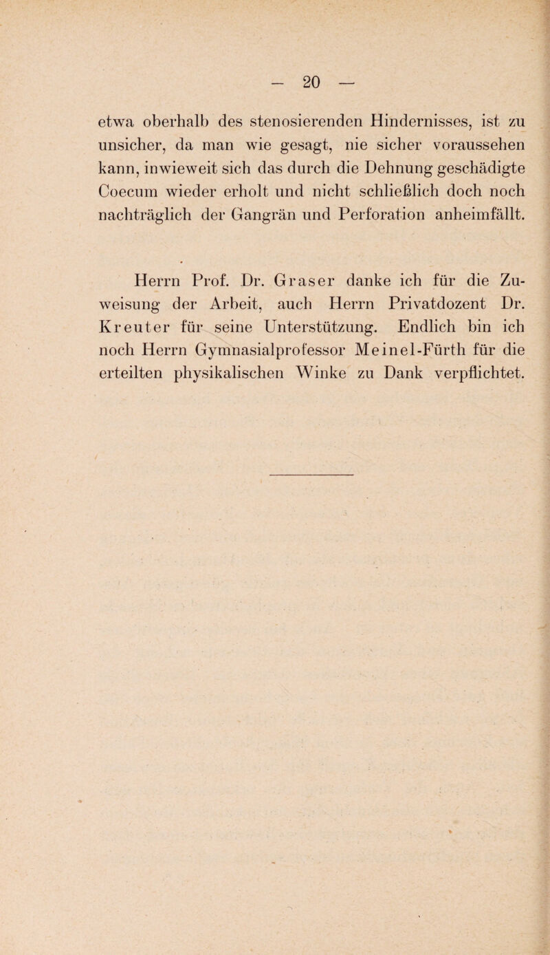 etwa oberhalb des stenosierenden Hindernisses, ist zu unsicher, da man wie gesagt, nie sicher voraussehen kann, inwieweit sich das durch die Dehnung geschädigte Coecum wieder erholt und nicht schließlich doch noch nachträglich der Gangrän und Perforation anheimfällt. Herrn Prof. Dr. Graser danke ich für die Zu¬ weisung der Arbeit, auch Herrn Privatdozent Dr. Kreut er für seine Unterstützung. Endlich bin ich noch Herrn Gymnasialprofessor Meinel-Fürth für die erteilten physikalischen Winke zu Dank verpflichtet.