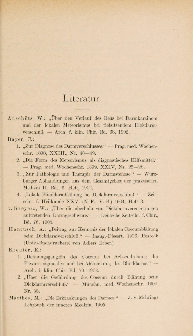 I.iteratur, An schütz, W.: ,,Über den Verlauf des Ileus bei Danukarzinora und den lokalen Meteorismus bei tiefsitzendem Dickdarm- verschluß. — Arch. f. klin. Chir. Bd. 68, 1902. Bayer, C.: 1. „Zur Diagnose des Darm Verschlusses.“ — Prag. med. Wochen- schr. 1898, XXIII., Xr. 48—49. 2. „Die Form des IMeteorismus als diagnostisches Hilfsmittel.“ — Prag. med. Wochenschr. 1899, XXIV, Nr. 25—28. 3. „Zur Pathologie und Therapie der Darmstenose.“ — Würz¬ burger Abhandlungen aus dem Gesamtgebiet der praktischen Medizin II. Bd., 6. Heft, 1902. 4. ,,Lokale Blinddarmblähung bei Dickdarmverschluß.“ — Zeit- schr f. Heilkunde XXV. (N. F., V. B.) 1904, Heft 3. V. Greyerz, W.: ,,Über die oberhalb von Dickdarmverengerungen auftretenden Darmgeschwüre.“ — Deutsche Zeitschr. f. Chir., Bd. 76, 1905. Haut lisch, A.: „Beitrag zur Kenntnis der lokalen Coecumblähung beim Dickdarmverschluß.“ — Inaug.-Dissert. 1906, Rostock (Univ.-Buchdruckerei von Adlers Erben). Kr eilt er, E.; 1. „Dehnungsgangrän des Coecum bei Achsendrehung der Flexura sigmoidea und bei Abknickung des Blinddarms.“ — Arch. f. klin. Chir. Bd. 70, 1903. 2. „Über die Gefährdung des Coecum durch Blähung beim Dickdarmverschluß.“ — Münchn. med. Wochenschr. 1904, Nr. 38. Matthes, M.: „Die Erkrankungen des Darmes.“ — J. v. Mehrings Lehrbuch der inneren Medizin, 1905.