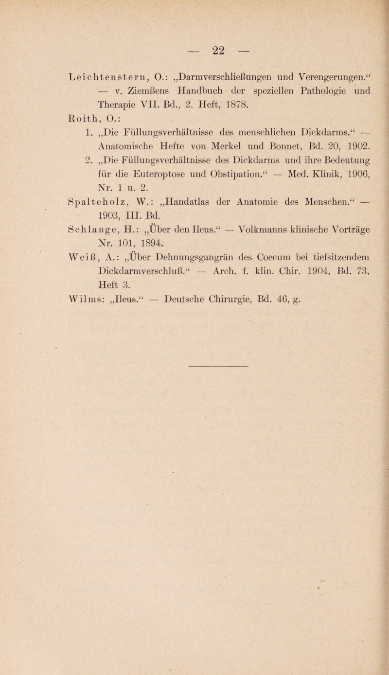 Leichtenstern, O.: „Darmverschließungen und Verengerungen.“ — V. Ziemßens Handbuch der speziellen Pathologie und Therapie VII. Bd., 2. Heft, 1878. Eoith, O.: 1. „Die FüllungsVerhältnisse des menschlichen Dickdarms.“ — Anatomische Hefte von Merkel und Bonnet, Bd. 20, 1902. 2. „Die Füllungs Verhältnisse des Dickdarms und ihre Bedeutung für die Euteroptose und Obstipation.“ — Med. Klinik, 1906, Nr. 1 u. 2. Spalteholz, W.: „Handatlas der Anatomie des Menschen.“ — 1903, III. Bd. Schlange, H.: „Über den Ileus.“ — Volkmanns klinische Vorträge Nr. 101, 1894. Weiß, A.: ,,Über Dehnungsgangrän des Coecum bei tiefsitzendem Dickdarmverschluß.“ — Arch. f. klin. Chir. 1904, Bd. 73, Heft 3. Wilms: „Ileus.“ — Deutsche Chirurgie, Bd. 46, g.