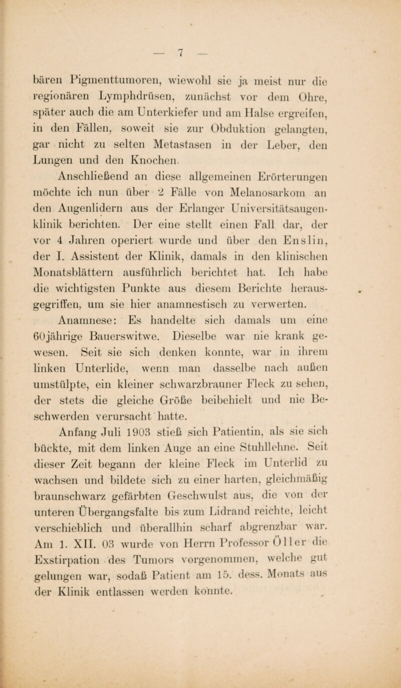 baren Pigmenttumoren, wiewohl sie ja meist nur die regionären Lymphdrüsen, zunächst vor dem Ohre, später auch die am Unterkiefer und am Halse ergreifen, in den Fällen, soweit sie zur Obduktion gelangten, gar nicht zu selten Metastasen in der Leber, den Lungen und den Knochen. Anschließend an diese allgemeinen Erörterungen möchte ich nun über 2 Fälle von Melanosarkom an den Augenlidern aus der Erlanger Universitätsaugen¬ klinik berichten. Der eine stellt einen Fall dar, der vor 4 Jahren operiert wurde und über den Enslin, der I. Assistent der Klinik, damals in den klinischen Monatsblättern ausführlich berichtet hat. Ich habe die wichtigsten Punkte aus diesem Berichte heraus- gegrififen, um sie hier anamnestisch zu verwerten. Anamnese: Es handelte sich damals um eine 60jährige Bauerswitwe. Dieselbe war nie krank ge¬ wesen. Seit sie sich denken konnte, war in ihrem linken Unterlide, wenn man dasselbe nach außen umstülpte, ein kleiner schwarzbrauner Fleck zu sehen, der stets die gleiche Größe beibehielt und nie Be¬ schwerden verursacht hatte. Anfang Juli 1903 stieß sich Patientin, als sie sich bückte, mit dem linken Auge an eine Stuhllehne. Seit dieser Zeit begann der kleine Fleck im Unterlid zu wachsen und bildete sich zu einer harten, gleichmäßig braunschwarz gefärbten Geschwulst aus, die von der unteren Übergangsfalte bis zum Lidrand reichte, leicht verschieblich und überallhin scharf abgrenzbar war. Am 1. XII. 03 wurde von Herrn Professor Öller die Exstirpation des Tumors vorgenommen, welche gut gelungen war, sodaß Patient am 15. dess. Monats aus der Klinik entlassen werden konnte.