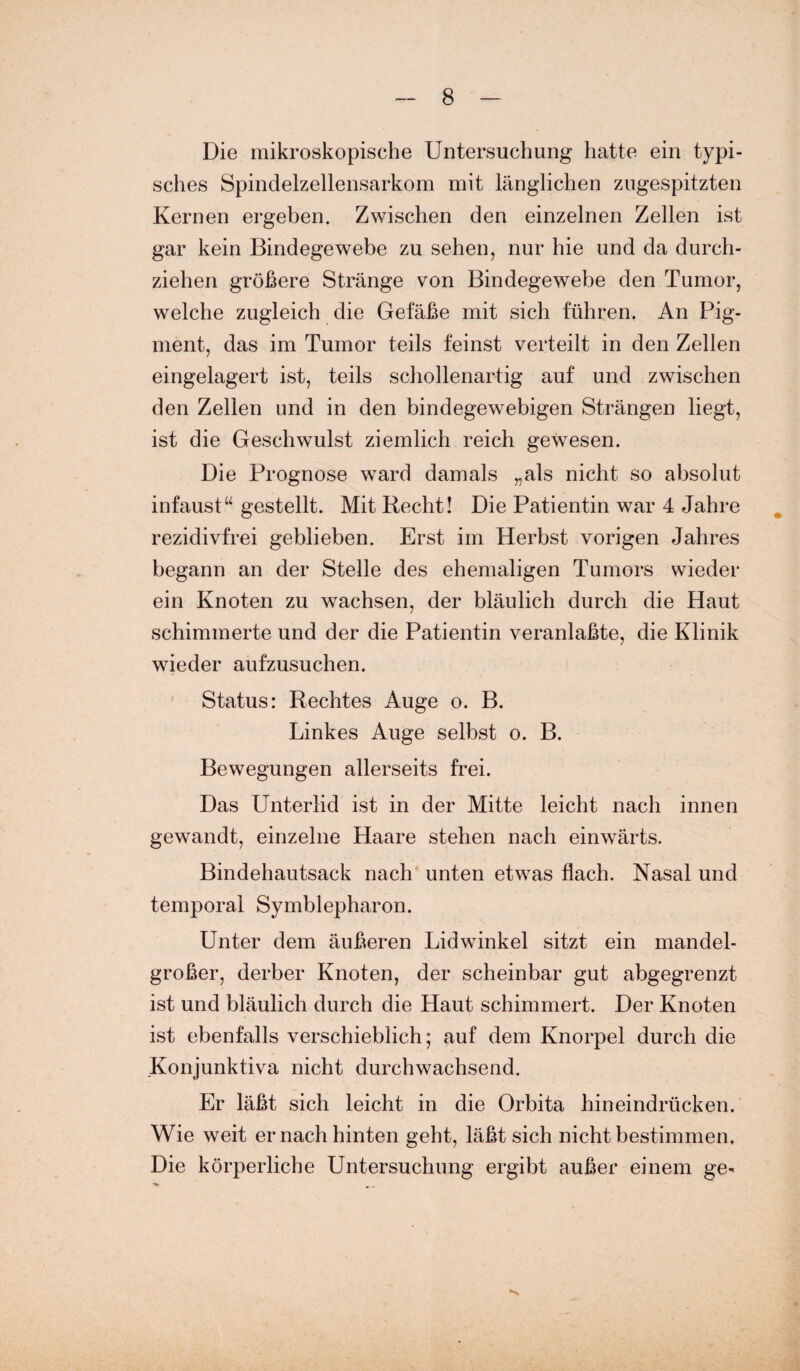 Die mikroskopische Untersuchung hatte ein typi¬ sches Spindelzellensarkom mit länglichen zugespitzten Kernen ergeben. Zwischen den einzelnen Zellen ist gar kein Bindegewebe zu sehen, nur hie und da durch¬ ziehen größere Stränge von Bindegewebe den Tumor, welche zugleich die Gefäße mit sich führen. An Pig¬ ment, das im Tumor teils feinst verteilt in den Zellen eingelagert ist, teils schollenartig auf und zwischen den Zellen und in den bindegewebigen Strängen liegt, ist die Geschwulst ziemlich reich gewesen. Die Prognose ward damals „als nicht so absolut infaust“ gestellt. Mit Recht! Die Patientin war 4 Jahre rezidivfrei geblieben. Erst im Herbst vorigen Jahres begann an der Stelle des ehemaligen Tumors wieder ein Knoten zu wachsen, der bläulich durch die Haut schimmerte und der die Patientin veranlaßte, die Klinik wieder aufzusuchen. Status: Rechtes Auge o. B. Linkes Auge selbst o. B. Bewegungen allerseits frei. Das Unterlid ist in der Mitte leicht nach innen gewandt, einzelne Haare stehen nach einwärts. Bindehautsack nach unten etwas flach. Nasal und temporal Symblepharon. Unter dem äußeren Lidwinkel sitzt ein mandel¬ großer, derber Knoten, der scheinbar gut abgegrenzt ist und bläulich durch die Haut schimmert. Der Knoten ist ebenfalls verschieblich; auf dem Knorpel durch die Konjunktiva nicht durchwachsend. Er läßt sich leicht in die Orbita hineindrücken. Wie weit er nach hinten geht, läßt sich nicht bestimmen. Die körperliche Untersuchung ergibt außer einem ge*