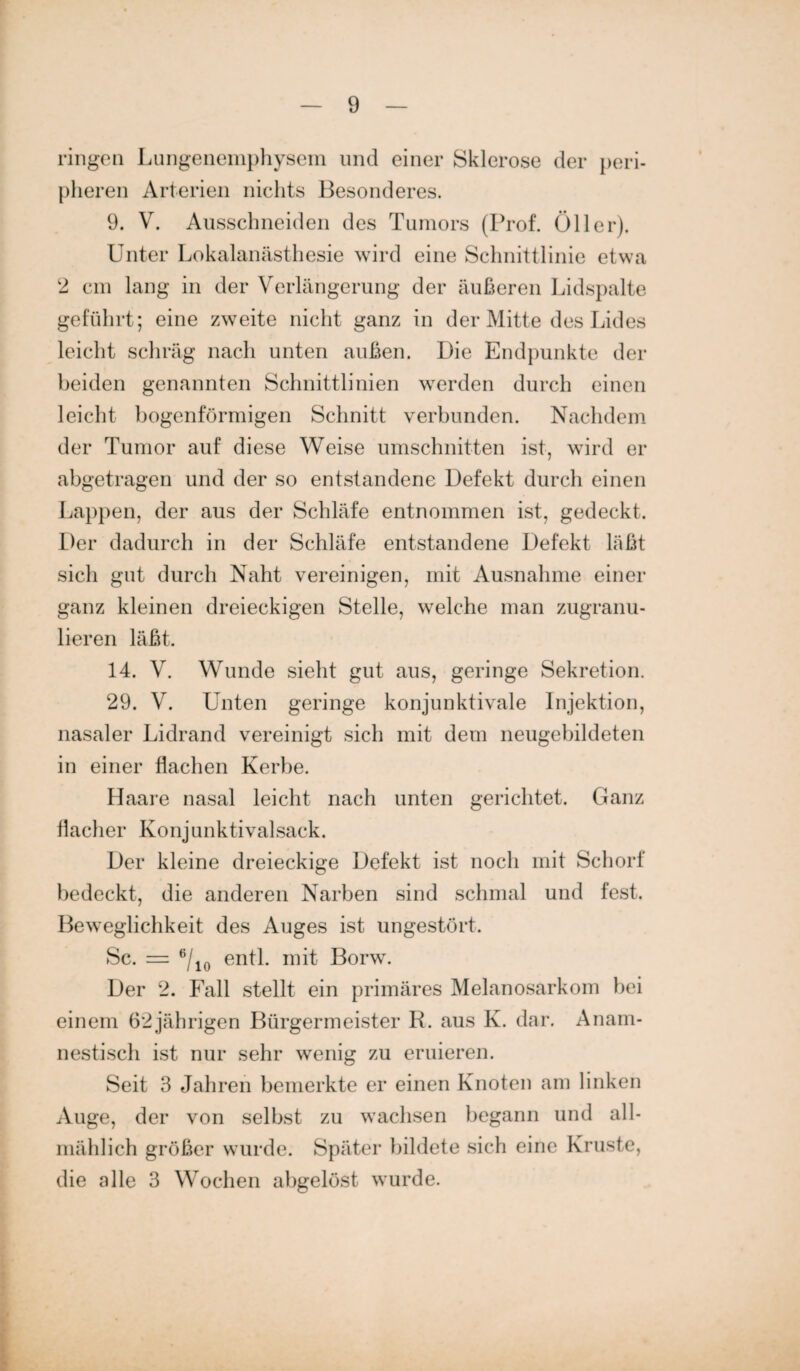 ringen Lungenemphysem und einer Sklerose der peri¬ pheren Arterien nichts Besonderes. 9. V. Ausschneiden des Tumors (Prof. Öller). Unter Lokalanästhesie wird eine Schnittlinie etwa 2 cm lang in der Verlängerung der äußeren Lidspalte geführt; eine zweite nicht ganz in der Mitte des Lides leicht schräg nach unten außen. Die Endpunkte der beiden genannten Schnittlinien werden durch einen leicht bogenförmigen Schnitt verbunden. Nachdem der Tumor auf diese Weise Umschnitten ist, wird er abgetragen und der so entstandene Defekt durch einen Lappen, der aus der Schläfe entnommen ist, gedeckt. Der dadurch in der Schläfe entstandene Defekt läßt sich gut durch Naht vereinigen, mit Ausnahme einer ganz kleinen dreieckigen Stelle, welche man zugranu¬ lieren läßt. 14. V. Wunde sieht gut aus, geringe Sekretion. 29. V. Unten geringe konjunktivale Injektion, nasaler Lidrand vereinigt sich mit dem neugebildeten in einer flachen Kerbe. Haare nasal leicht nach unten gerichtet. Ganz flacher Konjunktivalsack. Der kleine dreieckige Defekt ist noch mit Schorf bedeckt, die anderen Narben sind schmal und fest. Beweglichkeit des Auges ist ungestört. Sc. = 6/10 entl. mit Borw. Der 2. Fall stellt ein primäres Melanosarkom hei einem 62jährigen Bürgermeister R. aus K. dar. Anam¬ nestisch ist nur sehr wenig zu eruieren. Seit 3 Jahren bemerkte er einen Knoten am linken Auge, der von selbst zu wachsen begann und all¬ mählich größer wurde. Später bildete sich eine Kruste, die alle 3 Wochen abgelöst wurde.