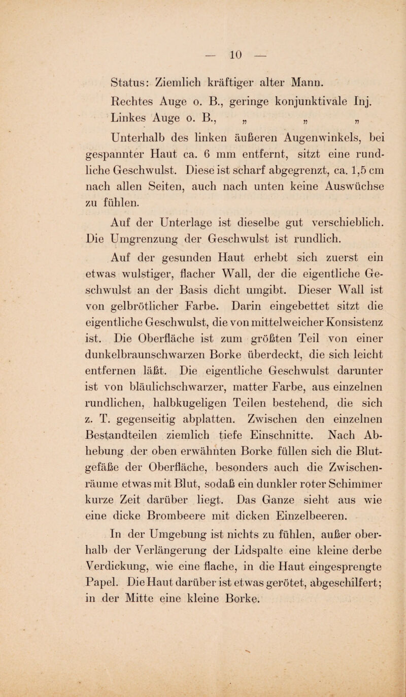 Status: Ziemlich kräftiger alter Mann. Rechtes Auge o. B., geringe konjunktivale Inj. Linkes Auge o. B., „ „ „ Unterhalb des linken äußeren Augenwinkels, bei gespannter Haut ca. 6 mm entfernt, sitzt eine rund¬ liche Geschwulst. Diese ist scharf abgegrenzt, ca. 1,5 cm nach allen Seiten, auch nach unten keine Auswüchse zu fühlen. Auf der Unterlage ist dieselbe gut verschieblich. Die Umgrenzung der Geschwulst ist rundlich. Auf der gesunden Haut erhebt sich zuerst ein etwas wulstiger, flacher Wall, der die eigentliche Ge¬ schwulst an der Basis dicht umgibt. Dieser Wall ist von gelbrötlicher Farbe. Darin eingebettet sitzt die eigentliche Geschwulst, die von mittelweicher Konsistenz ist. Die Oberfläche ist zum größten Teil von einer dunkelbraunschwarzen Borke überdeckt, die sich leicht entfernen läßt. Die eigentliche Geschwulst darunter ist von bläulichschwarzer, matter Farbe, aus einzelnen rundlichen, halbkugeligen Teilen bestehend, die sich z. T. gegenseitig abplatten. Zwischen den einzelnen Bestandteilen ziemlich tiefe Einschnitte. Nach Ab¬ hebung der oben erwähnten Borke füllen sich die Blut¬ gefäße der Oberfläche, besonders auch die Zwischen¬ räume etwas mit Blut, sodaß ein dunkler roter Schimmer kurze Zeit darüber liegt. Das Ganze sieht aus wie eine dicke Brombeere mit dicken Einzelbeeren. In der Umgebung ist nichts zu fühlen, außer ober¬ halb der Verlängerung der Lidspalte eine kleine derbe Verdickung, wie eine flache, in die Haut eingesprengte Papel. Die Haut darüber ist etwas gerötet, abgeschilfert; in der Mitte eine kleine Borke.