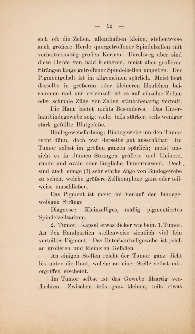 sich oft die Zellen, allenthalben kleine, stellenweise auch größere Herde quergetroffener Spindelzellen mit verhältnismäßig großen Kernen. Durchweg aber sind diese Herde von bald kleineren, meist aber größeren Strängen längs getroffener Spindelzellen umgeben. Der Pigmentgehalt ist im allgemeinen spärlich. Meist liegt dasselbe in größeren oder kleineren Häufchen bei¬ sammen und nur vereinzelt ist es auf einzelne Zellen oder schmale Züge von Zellen stäubchenartig verteilt. Die Haut bietet nichts Besonderes. Das Unter¬ hautbindegewebe zeigt viele, teils stärker, teils weniger stark gefüllte Blutgefäße. Bindegewebsfärbung: Bindegewebe um den Tumor recht dünn, doch war derselbe gut ausschälbar. Im Tumor selbst im großen ganzen spärlich; meist um¬ zieht es in dünnen Strängen größere und kleinere, runde und ovale oder längliche Tumormassen. Doch „ sind auch einige (3) sehr starke Züge von Bindegewebe zu sehen, welche größere Zellkomplexe ganz oder teil¬ weise umschließen. Das Pigment ist meist im Verlauf der bindege¬ webigen Stränge. Diagnose: Kleinzelliges, mäßig pigmentiertes Spindelzellsarkom. 2. Tumor. Kapsel etwas dicker wie beim 1. Tumor. An den Randpartien stellenweise ziemlich viel fein verteiltes Pigment. Das Unterhautzellgewebe ist reich an größeren und kleineren Gefäßen. An einigen Stellen reicht der Tumor ganz dicht bis unter die Haut, welche an einer Stelle selbst mit¬ ergriffen erscheint. Im Tumor selbst ist das Gewebe filzartig ver¬ flochten. Zwischen teils ganz kleinen, teils etwas