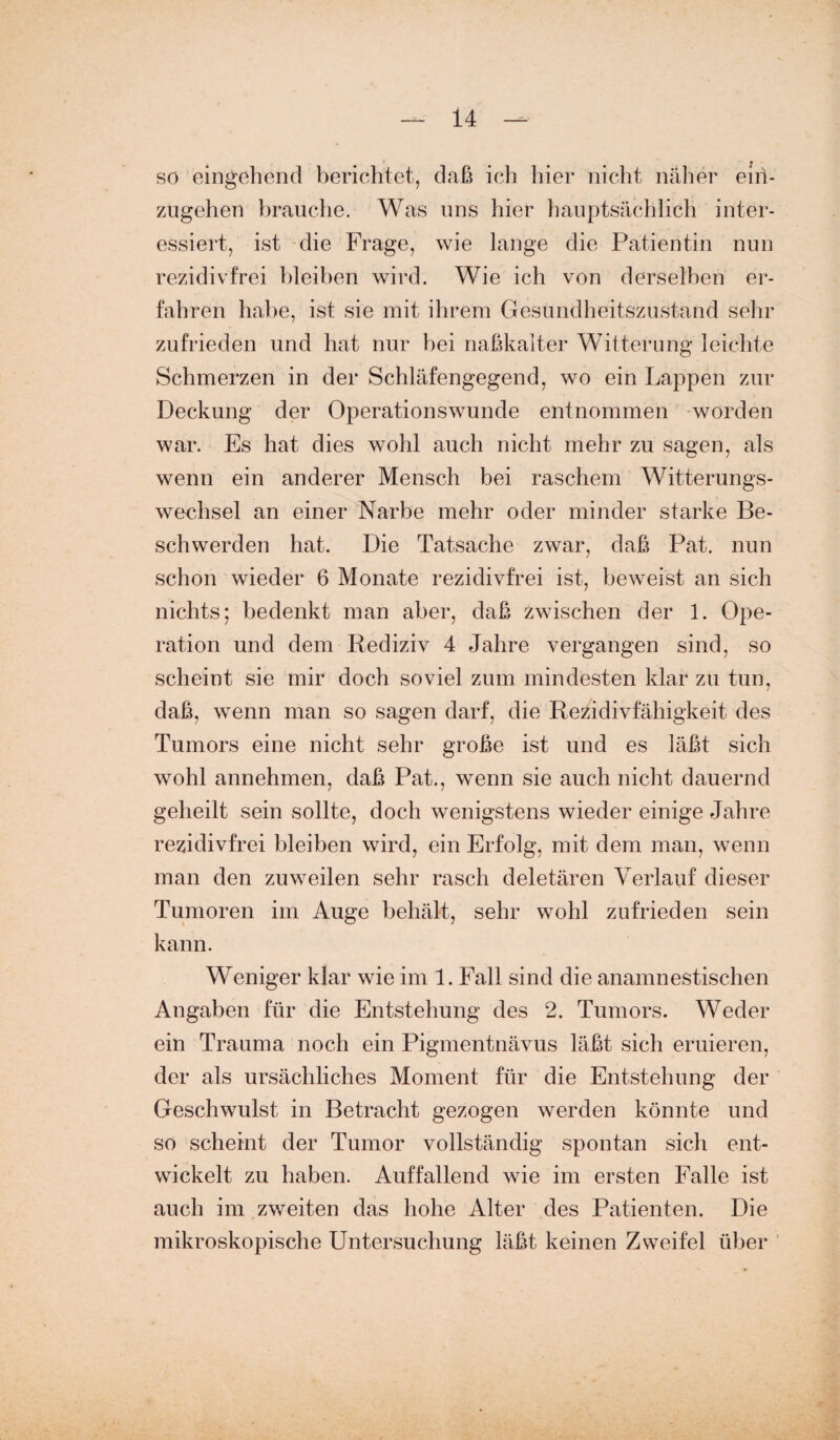 so eingehend berichtet, daß ich liier nicht näher eiri- zugehen brauche. Was uns hier hauptsächlich inter¬ essiert, ist die Frage, wie lange die Patientin nun rezidivfrei bleiben wird. Wie ich von derselben er¬ fahren habe, ist sie mit ihrem Gesundheitszustand sehr zufrieden und hat nur bei naßkalter Witterung leichte Schmerzen in der Schläfengegend, wo ein Lappen zur Deckung der Operationswunde entnommen worden war. Es hat dies wohl auch nicht mehr zu sagen, als wenn ein anderer Mensch bei raschem Witterungs¬ wechsel an einer Narbe mehr oder minder starke Be¬ schwerden hat. Die Tatsache zwar, daß Pat. nun schon wieder 6 Monate rezidivfrei ist, beweist an sich nichts; bedenkt man aber, daß zwischen der 1. Ope¬ ration und dem Rediziv 4 Jahre vergangen sind, so scheint sie mir doch soviel zum mindesten klar zu tun, daß, wenn man so sagen darf, die Rezidivfähigkeit des Tumors eine nicht sehr große ist und es läßt sich wohl annehmen, daß Pat., wenn sie auch nicht dauernd geheilt sein sollte, doch wenigstens wieder einige Jahre rezidivfrei bleiben wird, ein Erfolg, mit dem man, wenn man den zuweilen sehr rasch deletären Verlauf dieser Tumoren im Auge behält, sehr wohl zufrieden sein kann. Weniger klar wie im 1. Fall sind die anamnestischen Angaben für die Entstehung des 2. Tumors. Weder ein Trauma noch ein Pigmentnävus läßt sich eruieren, der als ursächliches Moment für die Entstehung der Geschwulst in Betracht gezogen werden könnte und so scheint der Tumor vollständig spontan sich ent¬ wickelt zu haben. Auffallend wie im ersten Falle ist auch im zweiten das hohe Alter des Patienten. Die mikroskopische Untersuchung läßt keinen Zweifel über