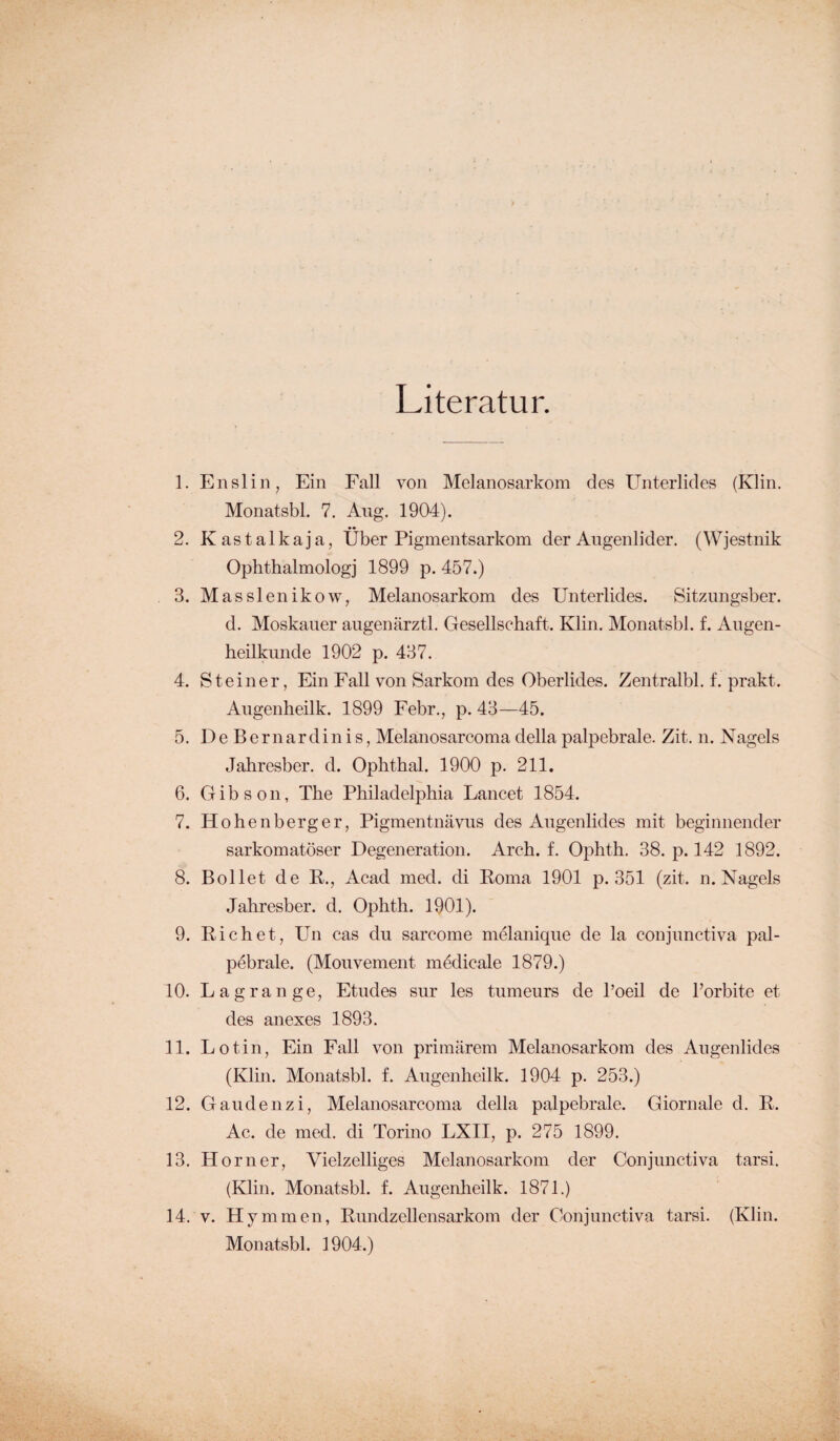 Literatur. 1. Enslin, Ein Fall von Melanosarkom des Unterlides (Klin. Monatsbl. 7. Aug. 1904). 2. K a s t a 1 k a j a, Über Pigmentsarkom der Augenlider. (Wjestnik Ophthalmologj 1899 p. 457.) 3. Masslenikow, Melanosarkom des Unterlides. Sitzungsber. d. Moskauer augenärztl. Gesellschaft. Klin. Monatsbl. f. Augen¬ heilkunde 1902 p. 437. 4. Steiner, Ein Fall von Sarkom des Oberlides. Zentralbl. f. prakt. Augenheilk. 1899 Febr., p. 43—45. 5. De Bernardin is, Melanosarcoma della pali^ebrale. Zit. n. Nagels Jahresber. d. Ophthal. 1900 p. 211. 6. Gib son, The Philadelphia Lancet 1854. 7. Hohenberg er, Pigmentnävus des Augenlides mit beginnender sarkomatöser Degeneration. Arch. f. Ophth. 38. p. 142 1892. 8. Bollet de R., Acad med. di Roma 1901 p. 351 (zit.. n. Nagels Jahresber. d. Ophth. 1901). 9. Ri eh et, Un cas du sarcome melanique de la conjunctiva pal- pebrale. (Mouvement medicale 1879.) 10. Lagrange, Etudes sur les tumeurs de l’oeil de l’orbite et des anexes 1893. 11. Lotin, Ein Fall von primärem Melanosarkom des Augenlides (Klin. Monatsbl. f. Augenheilk. 1904 p. 253.) 12. Gaudenzi, Melanosarcoma della palpebrale. Giornale d. R. Ac. de med. di Torino LXII, p. 275 1899. 13. Horner, Vielzelliges Melanosarkom der Conjunctiva tarsi. (Klin. Monatsbl. f. Augenheilk. 1871.) 14. v. Hymmen, Rundzellensarkom der Conjunctiva tarsi. (Klin.