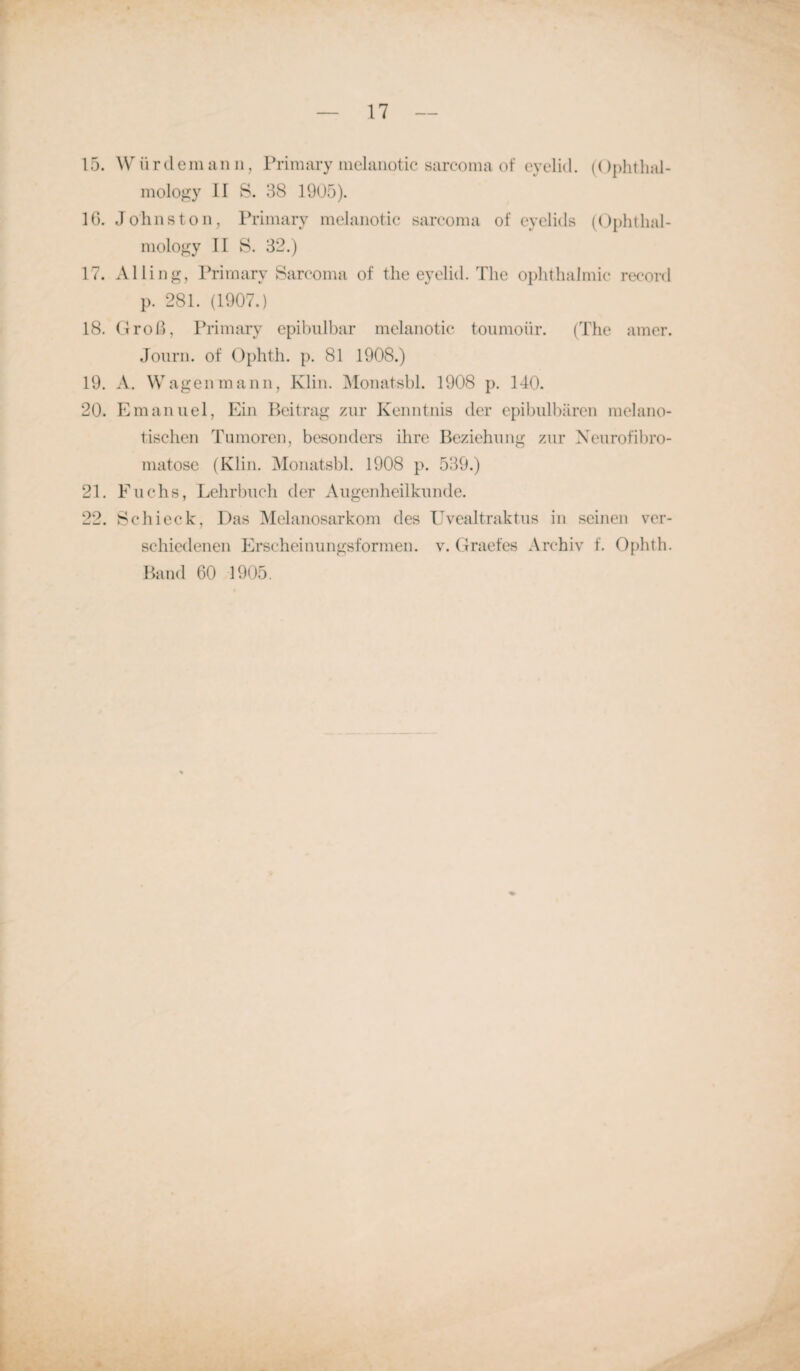 15. Würdemann, Primary nielanotic sarcoma of eyelid. (Ophtlial- mology II S. 38 1905). 16. Johns ton, Primary melanotic sarcoma of eyelids (Ophthal- mology II S. 32.) 17. Alling, Primary Sarcoma of the eyelid. The Ophthalmie record p. 281. (1907.) 18. Groß, Primary epibulbar melanotic toumoiir. (The amer. Journ. of Ophth. p. 81 1908.) 19. A. Wagen mann, Klin. Monatsbl. 1908 p. 140. 20. Emanuel, Ein Beitrag zur Kenntnis der epibulbären melano- tischen Tumoren, besonders ihre Beziehung zur Neurofibro¬ matose (Klin. Monatsbl. 1908 p. 539.) 21. F uchs, Lehrbuch der Augenheilkunde. 22. Schieck, Das Melanosarkom des Uvealtraktus in seinen ver¬ schiedenen Erscheinungsformen, v. Graefes Archiv f. Ophth. Band 60 1905.