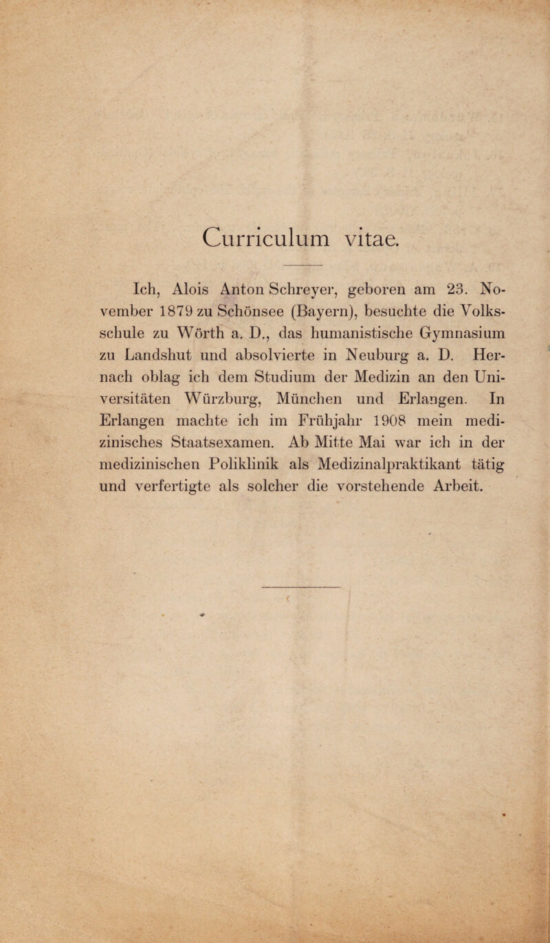 Curriculum vitae. Ich, Alois Anton Schreyer, geboren am 23. No¬ vember 1879 zn Schönsee (Bayern), besuchte die Volks¬ schule zu Wörth a. D., das humanistische Gymnasium zu Landshut und absolvierte in Neuburg a. D. Her¬ nach oblag ich dem Studium der Medizin an den Uni¬ versitäten Würzburg, München und Erlangen. In Erlangen machte ich im Frühjahr 1908 mein medi¬ zinisches Staatsexamen. Ab Mitte Mai war ich in der medizinischen Poliklinik als Medizinalpraktikant tätig und verfertigte als solcher die vorstehende Arbeit.
