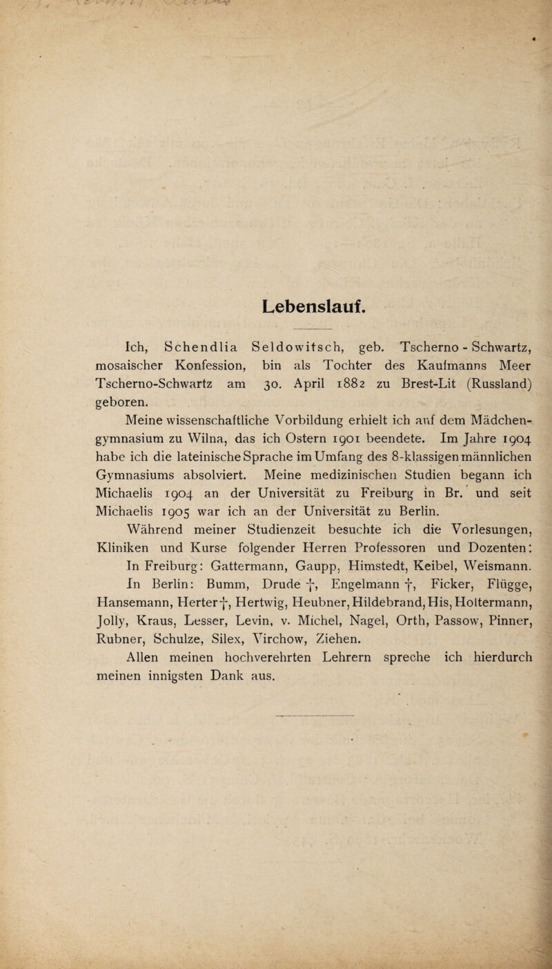 Lebenslauf. Ich, Schendlia Seldowitsch, geb. Tscherno - Schwartz, mosaischer Konfession, bin als Tochter des Kaufmanns Meer Tscherno-Schwartz am 30. April 1882 zu Brest-Lit (Russland) geboren. Meine wissenschaftliche Vorbildung erhielt ich auf dem Mädchen¬ gymnasium zu Wilna, das ich Ostern 1901 beendete. Im Jahre 1904 habe ich die lateinische Sprache im Umfang des 8-klassigen männlichen Gymnasiums absolviert. Meine medizinischen Studien begann ich Michaelis 1904 an der Universität zu Freiburg in Br. und seit Michaelis 1905 war ich an der Universität zu Berlin. Während meiner Studienzeit besuchte ich die Vorlesungen, Kliniken und Kurse folgender Herren Professoren und Dozenten: In Freiburg: Gattermann, Gaupp, Himstedt, Keibel, Weismann. In Berlin: Bumm, Drude *j-, Engelmann f, Ficker, Flügge, Hansemann, Herterf, Hertwig, Heubner, Hildebrand,His, Holtermann, Jolly, Kraus, Lesser, Levin, v. Michel, Nagel, Orth, Passow, Pinner, Rubner, Schulze, Silex, Virchow, Ziehen. Allen meinen hochverehrten Lehrern spreche ich hierdurch meinen innigsten Dank aus.