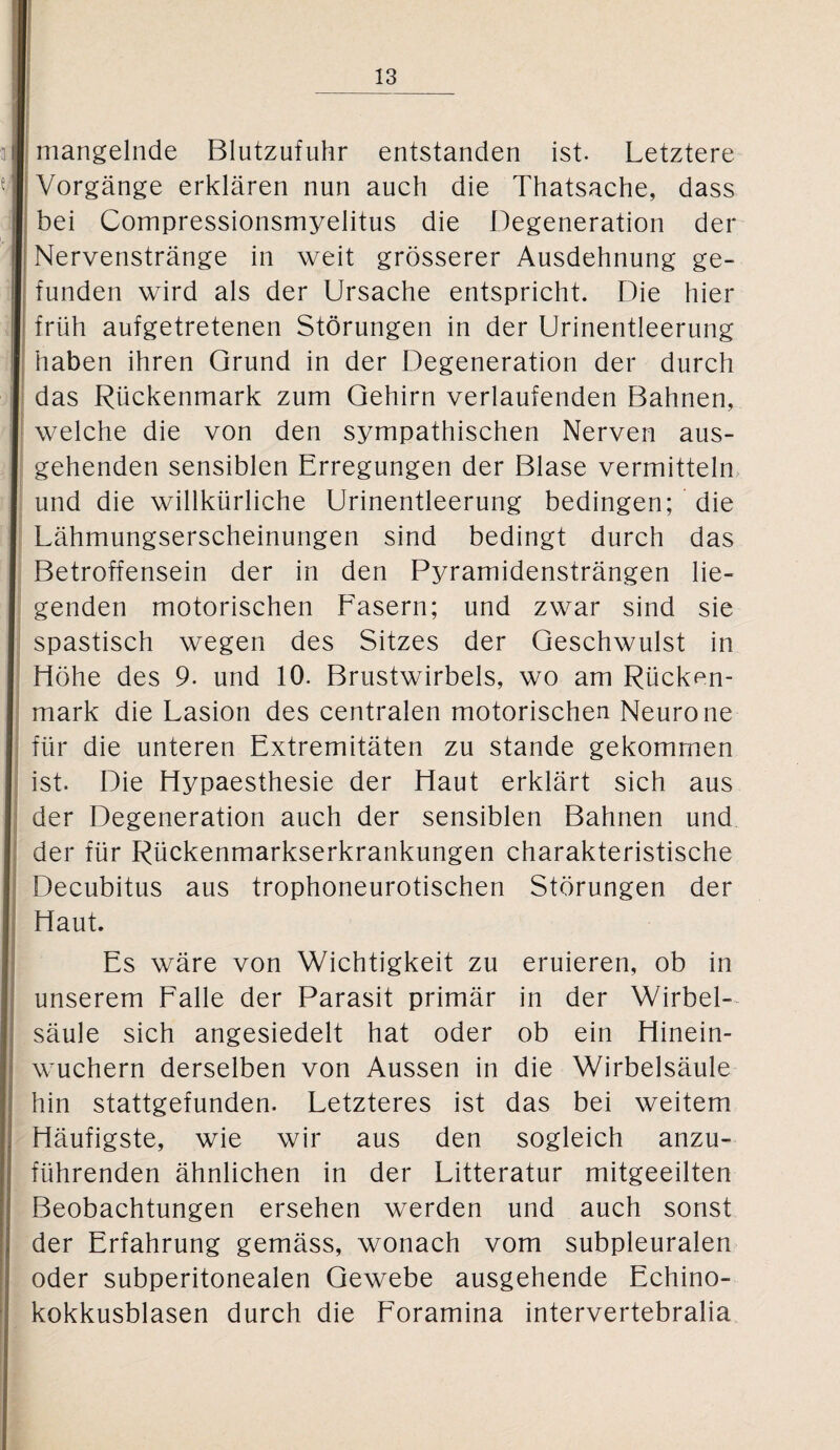 mangelnde Blutzufuhr entstanden ist. Letztere Vorgänge erklären nun auch die Thatsache, dass bei Compressionsmyelitus die Degeneration der Nervenstränge in weit grösserer Ausdehnung ge¬ funden wird als der Ursache entspricht. Die hier früh aufgetretenen Störungen in der Urinentleerung haben ihren Grund in der Degeneration der durch das Rückenmark zum Gehirn verlaufenden Bahnen, welche die von den sympathischen Nerven aus¬ gehenden sensiblen Erregungen der Blase vermitteln und die willkürliche Urinentleerung bedingen; die Lähmungserscheinungen sind bedingt durch das Betroffensein der in den Pyramidensträngen lie¬ genden motorischen Fasern; und zwar sind sie spastisch wegen des Sitzes der Geschwulst in Höhe des 9. und 10. Brustwirbels, wo am Rücken¬ mark die Läsion des centralen motorischen Neurone für die unteren Extremitäten zu stände gekommen ist. Die Hypaesthesie der Haut erklärt sich aus der Degeneration auch der sensiblen Bahnen und der für Rückenmarkserkrankungen charakteristische Decubitus aus trophoneurotischen Störungen der Haut. Es wäre von Wichtigkeit zu eruieren, ob in unserem Falle der Parasit primär in der Wirbel¬ säule sich angesiedelt hat oder ob ein Hinein¬ wuchern derselben von Aussen in die Wirbelsäule hin stattgefunden. Letzteres ist das bei weitem Häufigste, wie wir aus den sogleich anzu¬ führenden ähnlichen in der Litteratur mitgeeilten Beobachtungen ersehen werden und auch sonst der Erfahrung gemäss, wonach vom subpleuralen oder subperitonealen Gewebe ausgehende Echino¬ kokkusblasen durch die Foramina intervertebralia