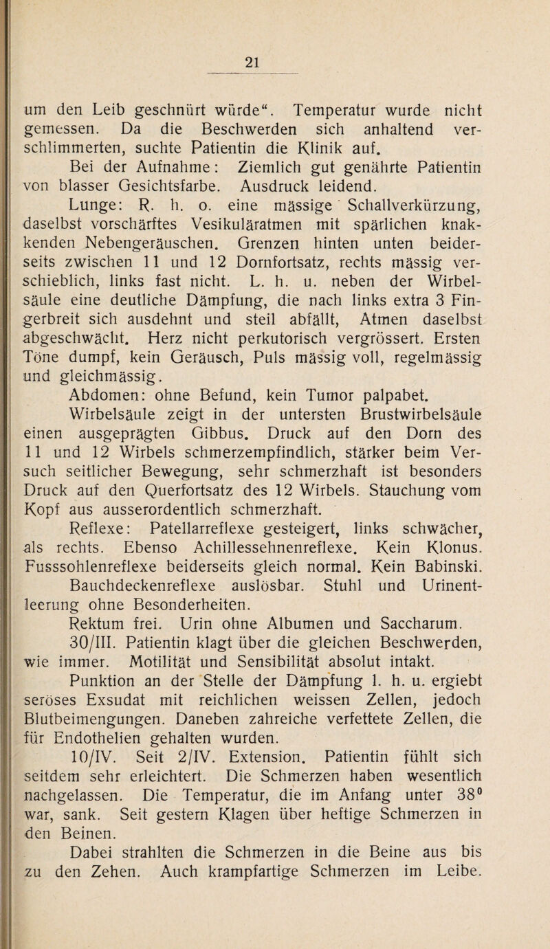 um den Leib geschnürt würde“. Temperatur wurde nicht gemessen. Da die Beschwerden sich anhaltend ver¬ schlimmerten, suchte Patientin die Klinik auf. Bei der Aufnahme: Ziemlich gut genährte Patientin von blasser Gesichtsfarbe. Ausdruck leidend. Lunge: R. h. o. eine massige Schallverkürzung, daselbst vorschärftes Vesikuläratmen mit spärlichen knak- kenden Nebengeräuschen. Grenzen hinten unten beider¬ seits zwischen 11 und 12 Dornfortsatz, rechts massig ver¬ schieblich, links fast nicht. L. h. u. neben der Wirbel¬ säule eine deutliche Dämpfung, die nach links extra 3 Fin¬ gerbreit sich ausdehnt und steil abfällt, Atmen daselbst abgeschwächt. Herz nicht perkutorisch vergrössert. Ersten Töne dumpf, kein Geräusch, Puls massig voll, regelmässig und gleichmässig. Abdomen: ohne Befund, kein Tumor palpabet. Wirbelsäule zeigt in der untersten Brustwirbelsäule einen ausgeprägten Gibbus. Druck auf den Dorn des 11 und 12 Wirbels schmerzempfindlich, stärker beim Ver¬ such seitlicher Bewegung, sehr schmerzhaft ist besonders Druck auf den Querfortsatz des 12 Wirbels. Stauchung vom Kopf aus ausserordentlich schmerzhaft. Reflexe: Patellarreflexe gesteigert, links schwächer, als rechts. Ebenso Achillessehnenreflexe. Kein Klonus. Fusssohlenreflexe beiderseits gleich normal. Kein Babinski. Bauchdeckenreflexe auslösbar. Stuhl und Urinent¬ leerung ohne Besonderheiten. Rektum frei. Urin ohne Albumen und Saccharum. 30/III. Patientin klagt über die gleichen Beschwerden, wie immer. Motilität und Sensibilität absolut intakt. Punktion an der Stelle der Dämpfung 1. h. u. ergiebt seröses Exsudat mit reichlichen weissen Zellen, jedoch Blutbeimengungen. Daneben zahreiche verfettete Zellen, die für Endothelien gehalten wurden. 10/IV. Seit 2/IV. Extension. Patientin fühlt sich seitdem sehr erleichtert. Die Schmerzen haben wesentlich nachgelassen. Die Temperatur, die im Anfang unter 38° war, sank. Seit gestern Klagen über heftige Schmerzen in den Beinen. Dabei strahlten die Schmerzen in die Beine aus bis zu den Zehen. Auch krampfartige Schmerzen im Leibe.