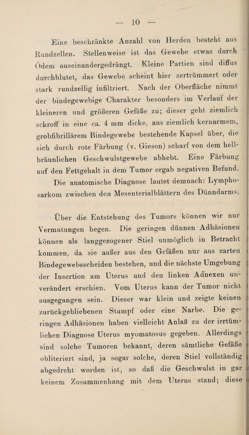 Eine beschränkte Anzahl von Herden besteht aus Kundzellen. Stellenweise ist das Gewebe etwas durch Ödem auseinandergedrängt. Kleine Partien sind diffus durchblutet, das Gewebe scheint hier zertrümmert oder stark rundzellig infiltriert. Nach der Oberfläche nimmt der bindegewebige Charakter besonders im Verlauf der kleineren und größeren Gefäße zu*, dieser geht ziemlich schroff m eine ca. 4 mm dicke, aus ziemlich kernarmem, grobfibrillärem Bindegewebe bestehende Kapsel übei, die sich durch rote Färbung (v. Gieson) scharf von dem hell* bräunlichen Geschwulstgewebe abhebt. Eine Färbung auf den Fettgehalt in dem Tumor ergab negativen Befund. Die anatomische Diagnose lautet demnach: Lympho¬ sarkom zwischen den Mesenterialblättern des Dünndarms. Über die Entstehung des Tumors können wir nur Vermutungen hegen. Die geringen dünnen Adhäsionen können als langgezogener Stiel unmöglich in Betracht kommen, da sie außer aus den Geläßen nur aus zaiten Bindegewebsscheiden bestehen, und die nächste Umgebung der Insertion am Uterus und den linken Adnexen un¬ verändert erschien. Vom Uterus kann der TLumoi nicht ausgegangen sein. Dieser war klein und zeigte keinen zurückgebliebenen Stumpf oder eine Narbe. Die ge¬ ringen Adhäsionen haben vielleicht Anlaß zu der irrtüm¬ lichen Diagnose Uterus myomatosus gegeben. Allerdings sind solche Tumoren bekannt, deren sämtliche Gefäße obliteriert sind, ja sogar solche, deren Stiel vollständig abgedreht worden ist, so daß die Geschwulst in gar keinem Zusammenhang mit dem Uterus stand; diese