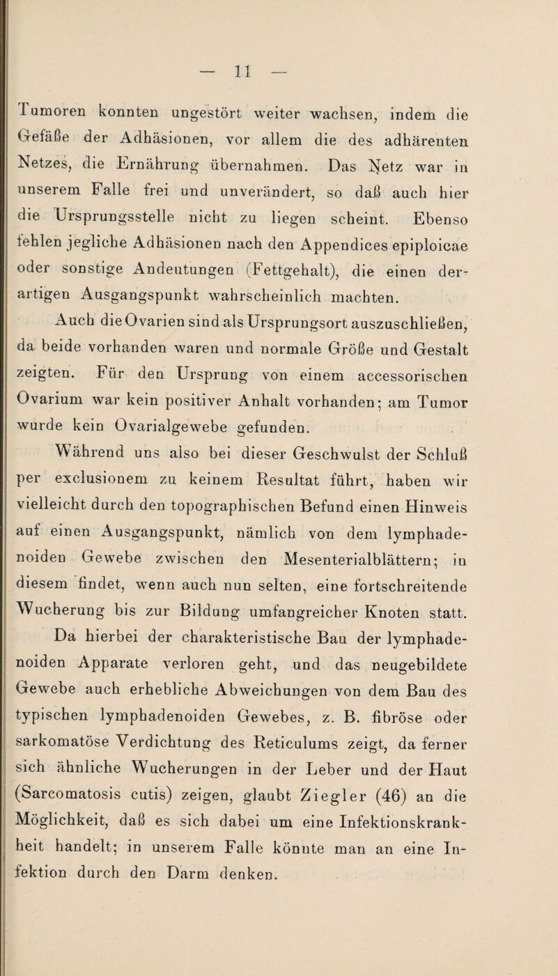 Tumoren konnten ungestört weiter wachsen, indem die Gefäße der Adhäsionen, vor allem die des adhärenten Netzes, die Ernährung übernahmen. Das Netz war in unserem Falle frei und unverändert, so daß auch hier die Ersprungsstelle nicht zu liegen scheint. Ebenso fehlen jegliche Adhäsionen nach den Appendices epiploicae oder sonstige Andeutungen (Fettgehalt), die einen der¬ artigen Ausgangspunkt wahrscheinlich machten. Auch die Ovarien sind als Ursprungsort auszuschließen, da beide vorhanden waren und normale Größe und Gestalt zeigten. Für den Ursprung von einem accessorischen Ovarium war kein positiver Anhalt vorhanden; am Tumor wurde kein Ovarialgewebe gefunden. Während uns also bei dieser Geschwulst der Schluß per exclusionem zu keinem Resultat führt, haben wir vielleicht durch den topographischen Befund einen Hinweis auf einen Ausgangspunkt, nämlich von dem lymphade- noiden Gewebe zwischen den Mesenterialblättern; in diesem findet, wenn auch nun selten, eine fortschreitende Wucherung bis zur Bildung umfangreicher Knoten statt. Da hierbei der charakteristische Bau der lymphade- noiden Apparate verloren geht, und das neugebildete Gewebe auch erhebliche Abweichungen von dem Bau des typischen lymphadenoiden Gewebes, z. B. fibröse oder sarkomatöse Verdichtung des Reticulums zeigt, da ferner sich ähnliche Wucherungen in der Leber und der Haut (Sarcomatosis cutis) zeigen, glaubt Ziegler (46) an die Möglichkeit, daß es sich dabei um eine Infektionskrank¬ heit handelt; in unserem Falle könnte man an eine In¬ fektion durch den Darm denken.