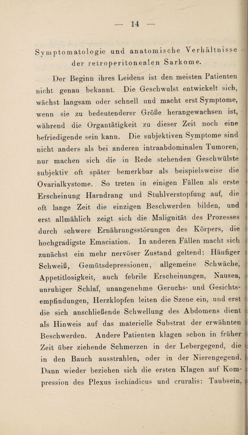 Symptomatologie und anatomische Verhältnisse der retroperitonealen Sarkome. Der Beginn ihres Beidens ist den meisten Patienten nicht genau bekannt. Die Geschwulst entwickelt sieb, wächst langsam oder schnell und macht erst Symptome, wenn sie zu bedeutenderer Größe herangewachsen ist, während die Organtätigkeit zu dieser Zeit noch eine befriedigende sein kann. Die subjektiven Symptome sind nicht anders als bei anderen intraabdominalen Tumoren, nur machen sich die in Rede stehenden Geschwülste subjektiv oft später bemerkbar als beispielsweise die Ovarialkystome. So treten in einigen Fällen als erste Erscheinung Harndrang und Stuhlverstopfung auf, die oft lange Zeit die einzigen Beschwerden bilden, und erst allmählich zeigt sich die Malignität des Prozesses durch schwere Ernährungsstörungen des Körpers, die hochgradigste Emaciation. In anderen Fällen macht sich zunächst ein mehr nervöser Zustand geltend: Häufiger Schweiß, Gemütsdepressionen, allgemeine Schwäche, Appetitlosigkeit, auch febrile Erscheinungen, Nausea, unruhiger Schlaf, unangenehme Geruchs- und Gesichts¬ empfindungen, Herzklopfen leiten die Szene ein, und erst die sich anschließende Schwellung des Abdomens dient als Hinweis auf das materielle Substrat der erwähnten i Beschwerden. Andere Patienten klagen schon in früher Zeit über ziehende Schmerzen in der Lebergegend, die in den Bauch ausstrahlen, oder in der Nierengegend. Dann wieder beziehen sich die ersten Klagen auf Kom¬ pression des Plexus ischiadicus und cruralis: Taubsein,