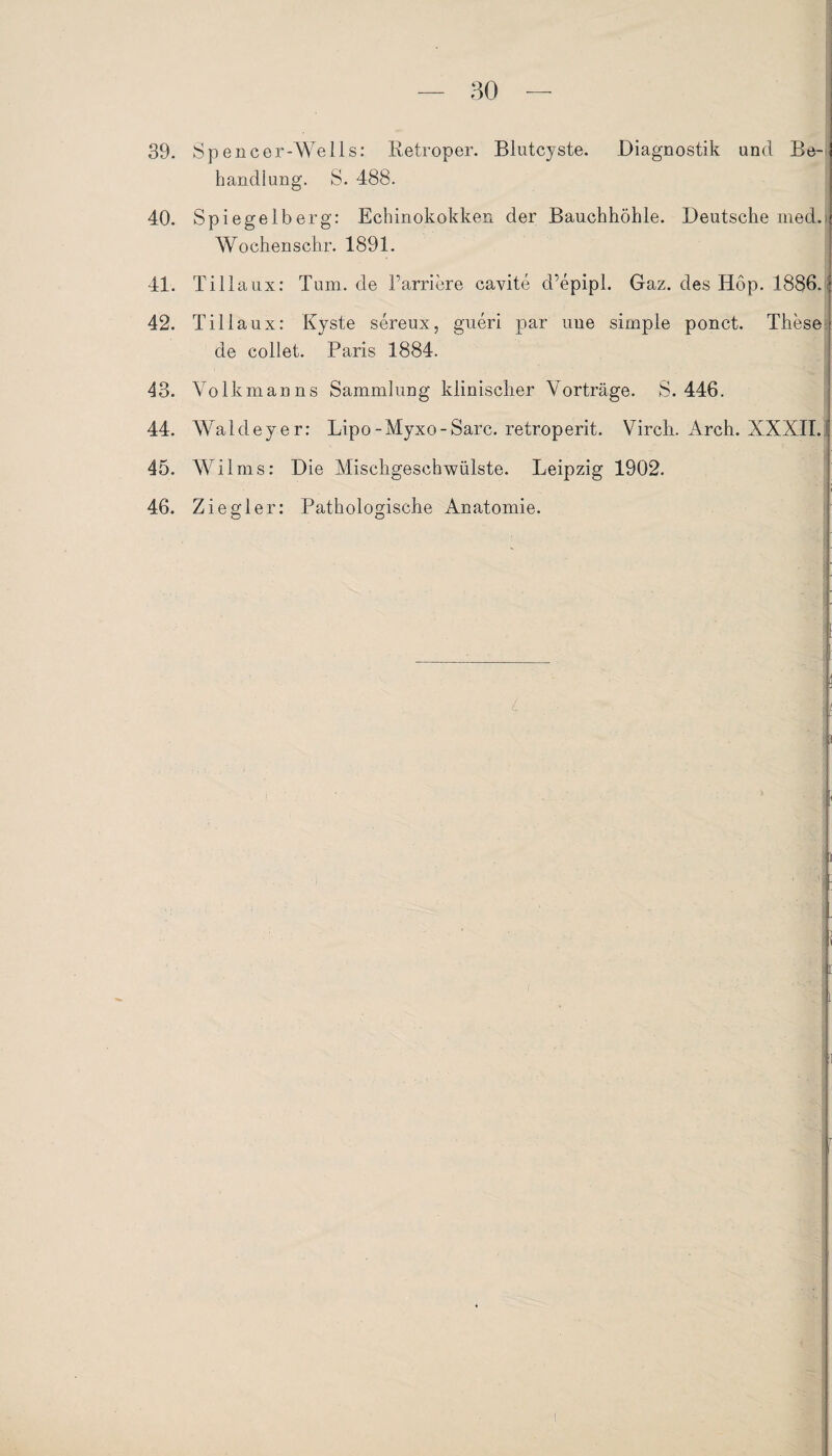 39. Spencer-Wells: Retroper. Blutcyste. Diagnostik und Be¬ handlung. S. 488. 40. Spiegelberg: Echinokokken der Bauchhöhle. Deutsche med. Wo chens ehr. 1891. 41. Tillaux: Tum. de l’arriere cavite d’epipl. Gaz. des Hop. 1886- 42. Tillaux: Kyste sereux, gueri par uue simple ponct. These de collet. Paris 1884. 43. Volkmanns Sammlung klinischer Vorträge. S. 446. 44. Waldeyer: Lipo-Myxo-Sarc. retroperit. Virch. Arch. XXXII. 45. Wilms: Die Mischgeschwülste. Leipzig 1902. 46. Ziegler: Pathologische Anatomie.