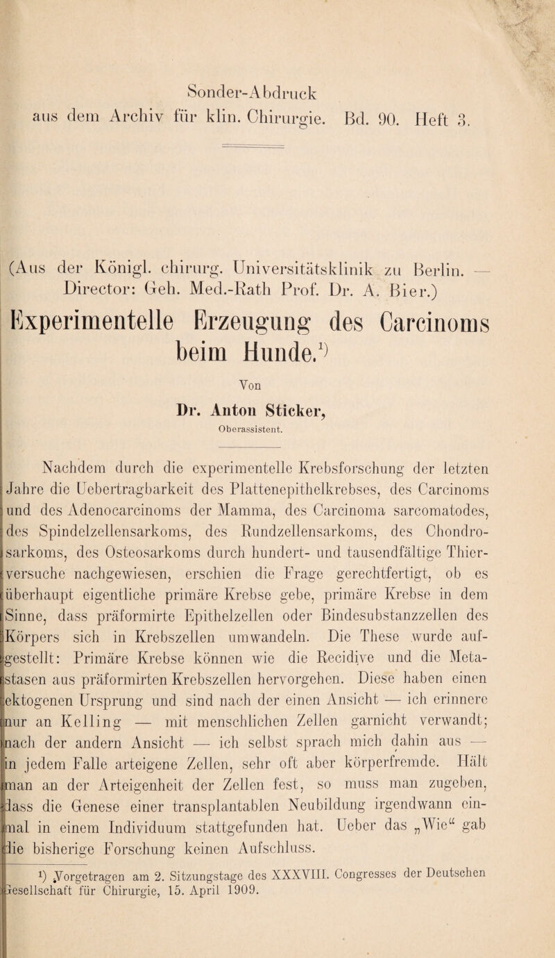 aus dem Archiv für klin. Chirurgie. Bd. 90. Heft 3. (Aus der Königl. chirurg. Universitätsklinik zu Berlin. Director: Geh. Med.-Rath Prof. Dr. A. Bier.) Experimentelle Erzeugung des Carcinoms beim Hunde.1) Von Dr. Anton Sticker, Oberassistent. Nachdem durch die experimentelle Krebsforschung der letzten Jahre die Uebertragbarkeit des Plattenepithelkrebses, des Carcinoms und des Adenocarcinoms der Mamma, des Carcinoma sarcomatodes, des Spindelzellensarkoms, des Rundzellensarkoms, des Chondro¬ sarkoms, des Osteosarkoms durch hundert- und tausendfältige Thier¬ versuche nachgewiesen, erschien die Frage gerechtfertigt, ob es überhaupt eigentliche primäre Krebse gebe, primäre Krebse in dem Sinne, dass präformirte Epithelzellen oder Bindesubstanzzellen des ^Körpers sich in Krebszellen um wandeln. Die These wurde auf¬ gestellt: Primäre Krebse können wie die Recidive und die Meta¬ stasen aus präformirten Krebszellen hervorgehen. Diese haben einen lektogenen Ursprung und sind nach der einen Ansicht — ich erinnere nur an Kelling — mit menschlichen Zellen garnicht verwandt; nach der andern Ansicht — ich selbst sprach mich dahin aus — in jedem Falle arteigene Zellen, sehr oft aber körperfremde. Hält man an der Arteigenheit der Zeilen fest, so muss man zugeben, dass die Genese einer transplantabien Neubildung irgendwann ein¬ mal in einem Individuum stattgefunden hat. Ueber das „Wie“ gab die bisherige Forschung keinen Aufschluss. 9 ÄVorgetragen am 2. Sitzungstage des XXXVIII. Congresses der Deutschen jresellschaft für Chirurgie, 15. April 1909.