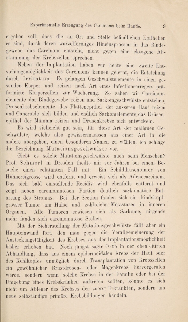 ergeben sr)ll^ dass clic an Ort und Stelle befindlichen Epithelien es sind, durch deren wurzelförmiges Hineinsprossen in das Binde¬ gewebe das Oarcinom entsteht, nicht gegen eine ektogene Ab¬ stammung der Krebszellen sprechen. Neben der Implantation haben wir heute eine zweite Ent¬ stehungsmöglichkeit des Carcinoms kennen gelernt, die Entstehung durch Irritation. Es gelangen Geschwulstelemente in einen ge¬ sunden Körper und reizen nach Art eines Infectionserregers prä- formirte Körperzellen zur Wucherung. So sahen wir Carcinom- elemente das Bindegewebe reizen und Sarkomgeschwülste entstehen, Drüsenkrebselemente das Plattenepithel der äusseren Haut reizen und Cancroide sich bilden und endlich Sarkomelemente das Drüsen¬ epithel der Mamma reizen und Drüsenkrebse sich entwickeln. Es wird vielleicht gut sein, für diese Art der malignen Ge¬ schwülste, welche also gewissermaassen aus einer Art in die andere übergehen, einen besonderen Namen zu wählen, ich schlage die Bezeichnung Mutationsgeschwülste vor. Giebt es solche Mutationsgeschwülste auch beim Menschen? Prof. Schmorl in Dresden theilte mir vor Jahren bei einem Be¬ suche einen eclatanten Fall mit. Ein Schilddrüsentumor von Hühnereigrösse wird entfernt und erweist sich als Adenocarcinom. Das sich bald einstellende Kecidiv wird ebenfalls entfernt und zeigt neben carcinomatösen Partien deutlich sarkomatöse Ent¬ artung des Stromas. Bei der Section fanden sich ein kindskopf- grosser Tumor am Halse und zahlreiche Metastasen in inneren Organen. Alle Tumoren erwiesen sich als Sarkome, nirgends mehr fanden sich carcinomatöse Stellen. Mit der Sicherstellung der Mutationsgeschwülste fällt aber ein Haupteinwand fort, den man gegen die Verallgemeinerung der Ansteckungsfähigkeit des Krebses aus der Implantationsmöglichkeit bisher erhoben hat. Noch jüngst sagte Orth in der oben citirten Abhandlung, dass aus einem epidermoidalen Krebs der Haut oder des Kehlkopfes unmöglich durch Transplantation von Krebszellen ein gewöhnlicher Brustdrüsen- oder Magenkrebs hervorgerufen werde, sondern wenn solche Krebse in der Familie oder bei der Umgebung eines Krebskranken auftreten sollten, könnte cs sich nicht um i\bleger des Krebses des zuerst Erkrankten, sondern um neue selbständige primäre Krebsbildungen handeln.