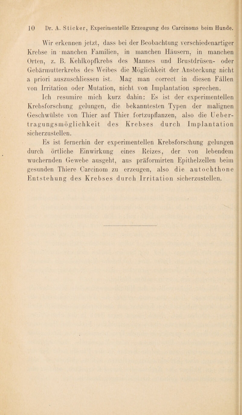 Wir erkennen jetzt, dass bei der Beobachtung verschiedenartiger Krebse in manchen Familien, in manchen Häusern, in manchen Orten, z. B. Kehlkopfkrebs des Mannes und Brustdrüsen- oder Gebärmutterkrebs des Weibes die Möglichkeit der Ansteckung nicht a priori auszuschliessen ist.. Mag man correct in diesen Fällen von Irritation oder Mutation, nicht von Implantation sprechen. Ich resumire mich kurz dahin: Es ist der experimentellen Krebsforschung gelungen, die bekanntesten Typen der malignen Geschwülste von Thier auf Thier fortzupflanzen, also die Feber¬ tragungsmöglichkeit des Krebses durch Implantation sicherzustellen. Es ist fernerhin der experimentellen Krebsforschung gelungen durch örtliche Einwirkung eines Reizes, der von lebendem wuchernden Gewebe ausgeht, aus präformirten Epithelzellen beim gesunden Thiere Carcinom zu erzeugen, also die autochthone Entstehung des Krebses durch Irritation sicherzustellen.