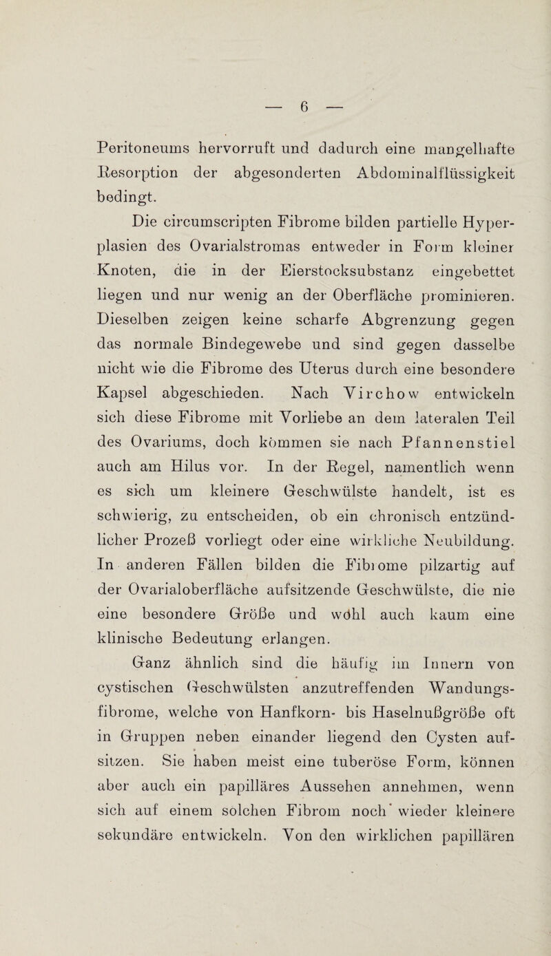 Peritoneums hervorruft und dadurch eine mangelhafte Resorption der abgesonderten Abdominalflüssigkeit bedingt. Die circumscripten Fibrome bilden partielle Hyper¬ plasien des Ovarialstromas entweder in Form kleiner Knoten, die in der Eierstocksubstanz eingebettet liegen und nur wenig an der Oberfläche pjrominieren. Dieselben zeigen keine scharfe Abgrenzung gegen das normale Bindegewebe und sind gegen dasselbe nicht wie die Fibrome des Uterus durch eine besondere Kapsel abgeschieden. Nach Virchow entwickeln sich diese Fibrome mit Vorliebe an dem lateralen Teil des Ovariums, doch kommen sie nach Pfannenstiel auch am Hilus vor. In der Regel, namentlich wenn es sich um kleinere Geschwülste handelt, ist es schwierig, zu entscheiden, ob ein chronisch entzünd¬ licher Prozeß vorliegt oder eine wirkliche Neubildung. In anderen Fällen bilden die Fibrome pilzartig auf der Ovarialoberfläche aufsitzende Geschwülste, die nie eine besondere Größe und wähl auch kaum eine klinische Bedeutung erlangen. Ganz ähnlich sind die häufig im Innern von cystischen Geschwülsten anzutreffenden Wandungs¬ fibrome, welche von Hanfkorn- bis Haselnußgröße oft in Gruppen neben einander liegend den Cysten auf- * sitzen. Sie haben meist eine tuberöse Form, können aber auch ein papilläres Aussehen annehmen, wenn sich auf einem solchen Fibrom noch wieder kleinere sekundäre entwickeln. Von den wirklichen papillären