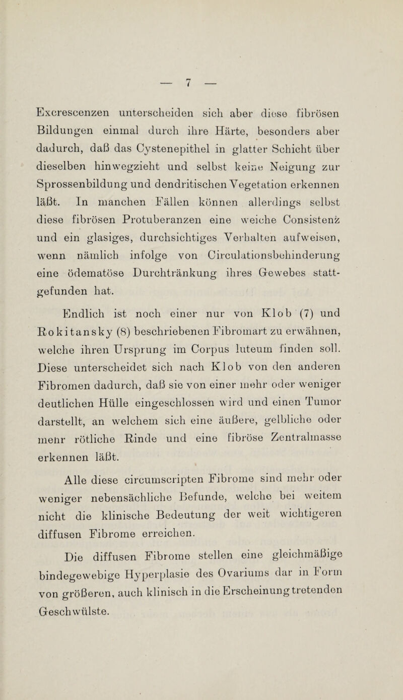 Excrescenzen unterscheiden sich aber diese fibrösen Bildungen einmal durch ihre Härte, besonders aber dadurch, daß das Cystenepithel in glatter Schicht über dieselben hinwegzieht und selbst keine Neigung zur Sprossenbildung und dendritischen Vegetation erkennen läßt. In manchen Fällen können allerdings selbst diese fibrösen Protuberanzen eine weiche Consistenz und ein glasiges, durchsichtiges Verhalten aufweison, wenn nämlich infolge von Circulationsbehinderung eine ödematöse Durchtränkung ihres Gewebes statt¬ gefunden hat. Endlich ist noch einer nur von Klob (7) und Rokitansky (8) beschriebenen Fibromart zu erwähnen, welche ihren Ursprung im Corpus luteum finden soll. Diese unterscheidet sich nach Klob von den anderen Fibromen dadurch, daß sie von einer mehr oder weniger deutlichen Hülle eingeschlossen wird und einen Tumor darstellt, an welchem sich eine äußere, gelbliche oder menr rötliche Rinde und eine fibröse Zentralmasse erkennen läßt. Alle diese circumscripten Fibrome sind mehr oder weniger nebensächliche Befunde, welche bei weitem nicht die klinische Bedeutung der weit wichtigeren diffusen Fibrome erreichen. Die diffusen Fibrome stellen eine gleichmäßige bindegewebige Hyperplasie des Ovariums dar m Foim von größeren, auch klinisch in die Erscheinung tretenden Geschwülste.