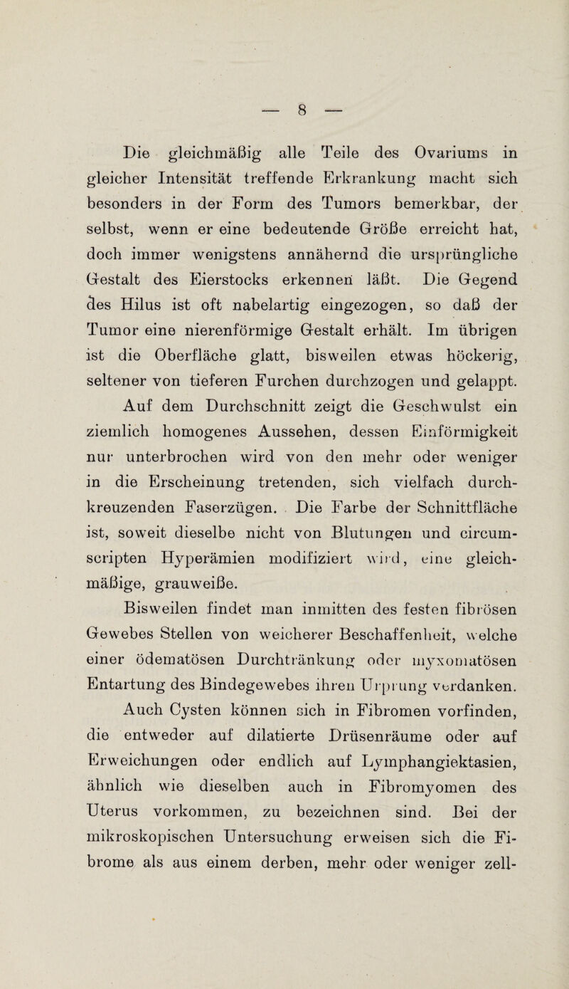 Die gleichmäßig alle Teile des Ovariums in gleicher Intensität treffende Erkrankung macht sich besonders in der Form des Tumors bemerkbar, der selbst, wenn er eine bedeutende Größe erreicht hat, doch immer wenigstens annähernd die ursprüngliche Gestalt des Eierstocks erkennen läßt. Die Gegend des Hilus ist oft nabelartig eingezogen, so daß der Tumor eine nierenförmige Gestalt erhält. Im übrigen ist die Oberfläche glatt, bisweilen etwas höckerig, seltener von tieferen Furchen durchzogen und gelappt. Auf dem Durchschnitt zeigt die Geschwulst ein ziemlich homogenes Aussehen, dessen Einförmigkeit nur unterbrochen wird von den mehr oder weniger in die Erscheinung tretenden, sich vielfach durch¬ kreuzenden Faserzügen. Die Farbe der Schnittfläche ist, soweit dieselbe nicht von Blutungen und circum- scripten Hyperämien modifiziert wird, eine gleich¬ mäßige, grauweiße. Bisweilen findet man inmitten des festen fibrösen Gewebes Stellen von weicherer Beschaffenheit, welche einer ödematösen Durchtränkung oder myxomatösen Entartung des Bindegewebes ihren Urprung verdanken. Auch Cysten können sich in Fibromen vorfinden, die entweder auf dilatierte Drüsenräume oder auf Erweichungen oder endlich auf Lymphangiektasien, ähnlich wie dieselben auch in Fibromyomen des Uterus Vorkommen, zu bezeichnen sind. Bei der mikroskopischen Untersuchung erweisen sich die Fi¬ brome als aus einem derben, mehr oder weniger zell-